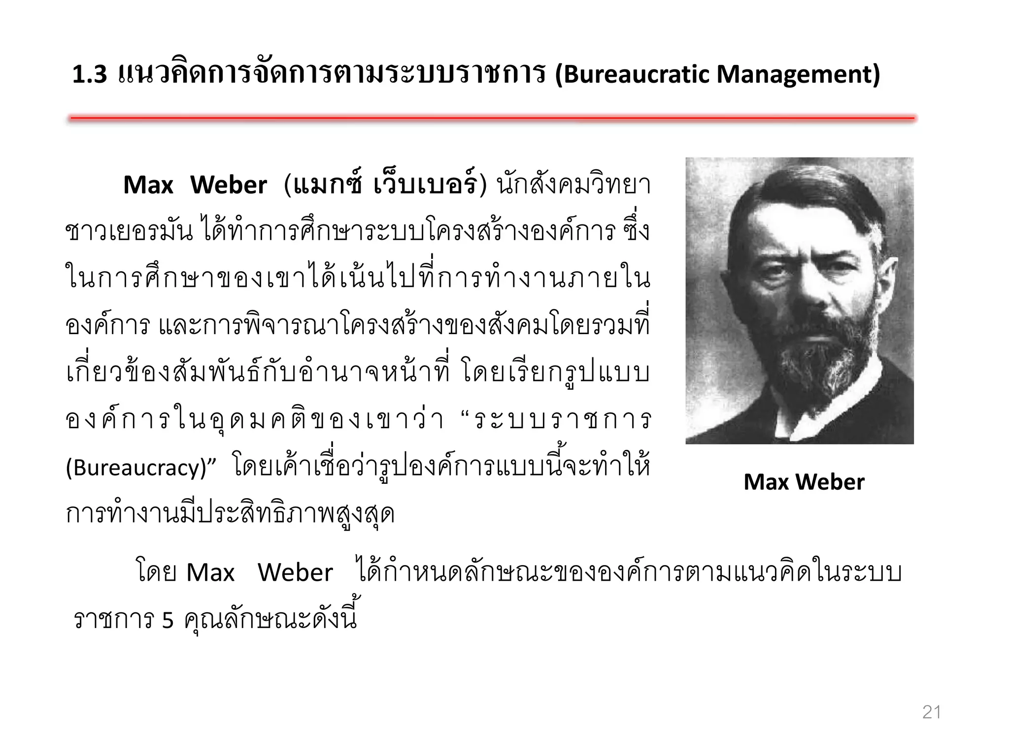 1.3   แนวคิดการจัดการตามระบบราชการ (Bureaucratic Management)

      Max Weber            (แมกซ์ เว็บเบอร์ ) นักสังคมวิทยา
ชาวเยอรมัน ได้ ทาการศึกษาระบบโครงสร้ างองค์การ ซึง            ่
ในการศึ ก ษาของเขาได้ เน้ นไปที่ ก ารท างานภายใน
องค์การ และการพิจารณาโครงสร้ างของสังคมโดยรวมที่
เกี่ ย วข้ อ งสัม พัน ธ์ กับ อ านาจหน้ า ที่ โดยเรี ย กรู ป แบบ
อง ค์ ก า รใ น อุ ด มค ติ ขอ ง เข าว่ า “ ร ะบ บร า ชก า ร
(Bureaucracy)” โดยเค้ าเชื่อว่ารู ปองค์การแบบนี ้จะทาให้
                                                                Max Weber
การทางานมีประสิทธิภาพสูงสุด
         โดย Max Weber ได้ กาหนดลักษณะขององค์การตามแนวคิดในระบบ
 ราชการ 5 คุณลักษณะดังนี ้

                                                                            21
 