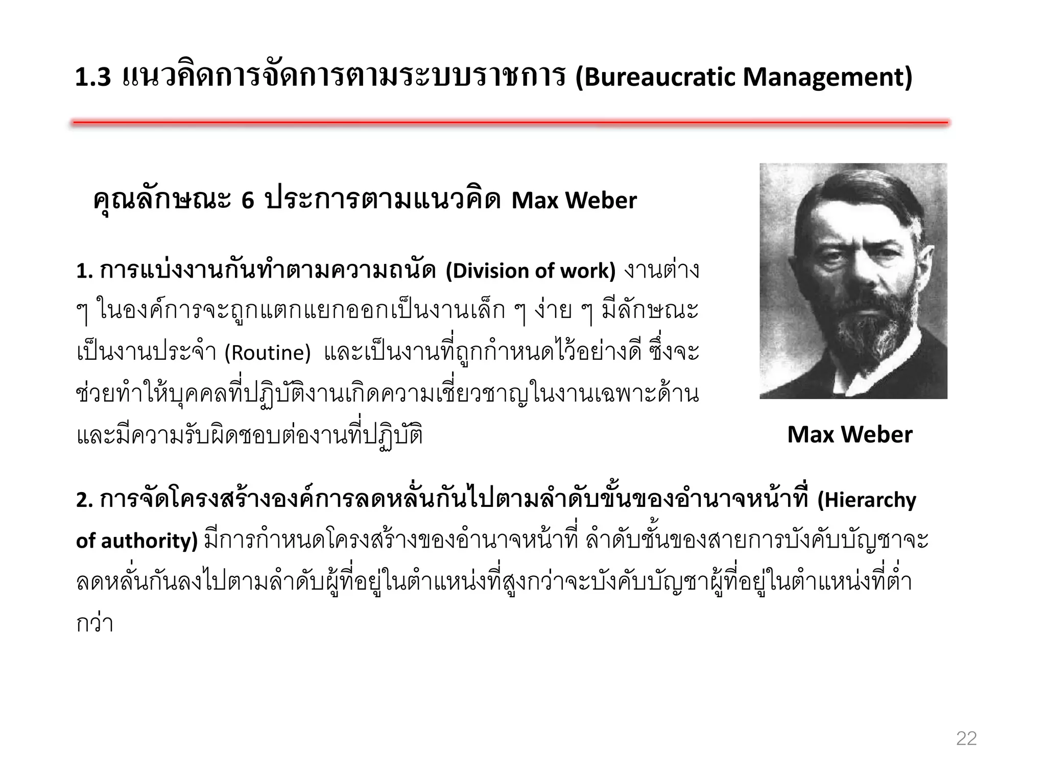 1.3   แนวคิดการจัดการตามระบบราชการ (Bureaucratic Management)

 คุณลักษณะ 6 ประการตามแนวคิด Max Weber
1. การแบ่ งงานกันทาตามความถนัด (Division of work)     งานต่าง
ๆ ในองค์การจะถูกแตกแยกออกเป็ นงานเล็ก ๆ ง่าย ๆ มีลกษณะ ั
เป็ นงานประจา (Routine) และเป็ นงานที่ถกกาหนดไว้ อย่างดี ซึงจะ
                                       ู                   ่
ช่วยทาให้ บคคลที่ปฏิบติงานเกิดความเชี่ยวชาญในงานเฉพาะด้ าน
           ุ         ั
และมีความรับผิดชอบต่องานที่ปฏิบติั                                       Max Weber

2. การจัดโครงสร้ างองค์ การลดหลั่นกันไปตามลาดับขันของอานาจหน้ าที่ (Hierarchy
                                                 ้
of authority) มีการกาหนดโครงสร้ างของอานาจหน้ าที่ ลาดับชันของสายการบังคับบัญชาจะ
                                                          ้
ลดหลันกันลงไปตามลาดับผู้ที่อยู่ในตาแหน่งที่สงกว่าจะบังคับบัญชาผู้ที่อยู่ในตาแหน่งที่ต่า
     ่                                      ู
กว่า


                                                                                          22
 
