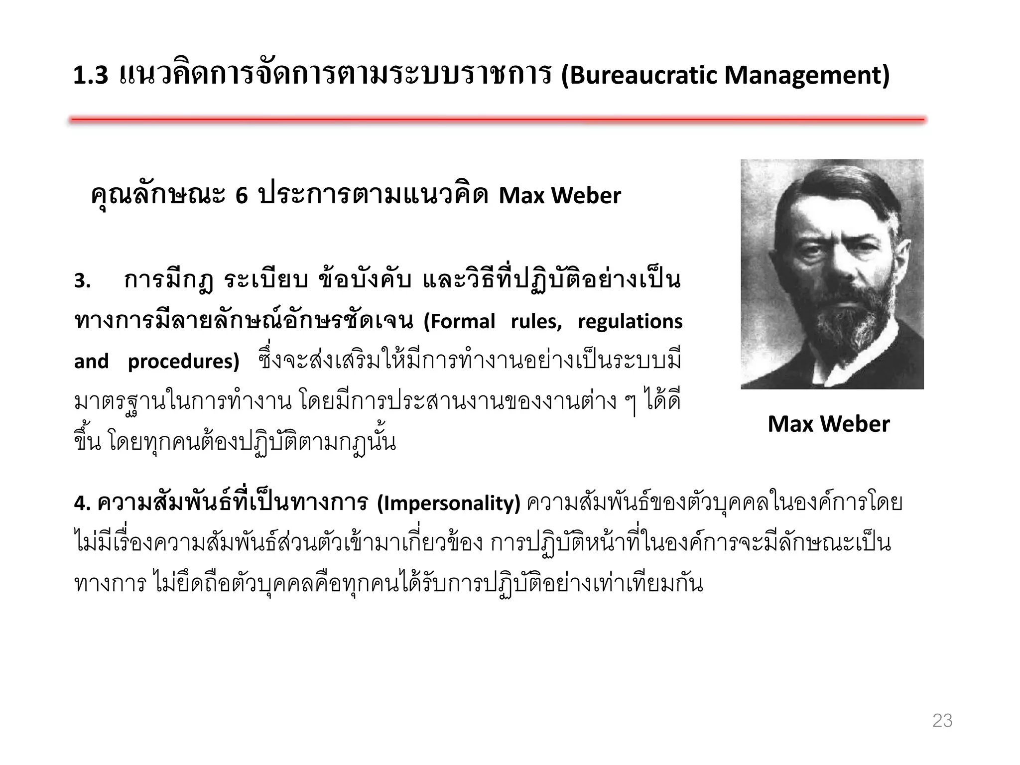 1.3   แนวคิดการจัดการตามระบบราชการ (Bureaucratic Management)

 คุณลักษณะ 6 ประการตามแนวคิด Max Weber

3.      การมีกฎ ระเบียบ ข้ อบังคับ และวิธีท่ ีปฏิบัติอย่ างเป็ น
ทางการมีลายลักษณ์ อักษรชัดเจน (Formal rules, regulations
and procedures) ซึ่งจะส่งเสริ มให้ มีการทางานอย่างเป็ นระบบมี
มาตรฐานในการทางาน โดยมีการประสานงานของงานต่าง ๆ ได้ ดี
                                                                           Max Weber
ขึ ้น โดยทุกคนต้ องปฏิบติตามกฎนัน
                       ั        ้
4. ความสัมพันธ์ ท่ เป็ นทางการ (Impersonality) ความสัมพันธ์ ของตัวบุคคลในองค์การโดย
                   ี
ไม่มีเรื่ องความสัมพันธ์สวนตัวเข้ ามาเกี่ยวข้ อง การปฏิบติหน้ าที่ในองค์การจะมีลกษณะเป็ น
                         ่                              ั                       ั
ทางการ ไม่ยดถือตัวบุคคลคือทุกคนได้ รับการปฏิบติอย่างเท่าเทียมกัน
               ึ                                    ั


                                                                                            23
 