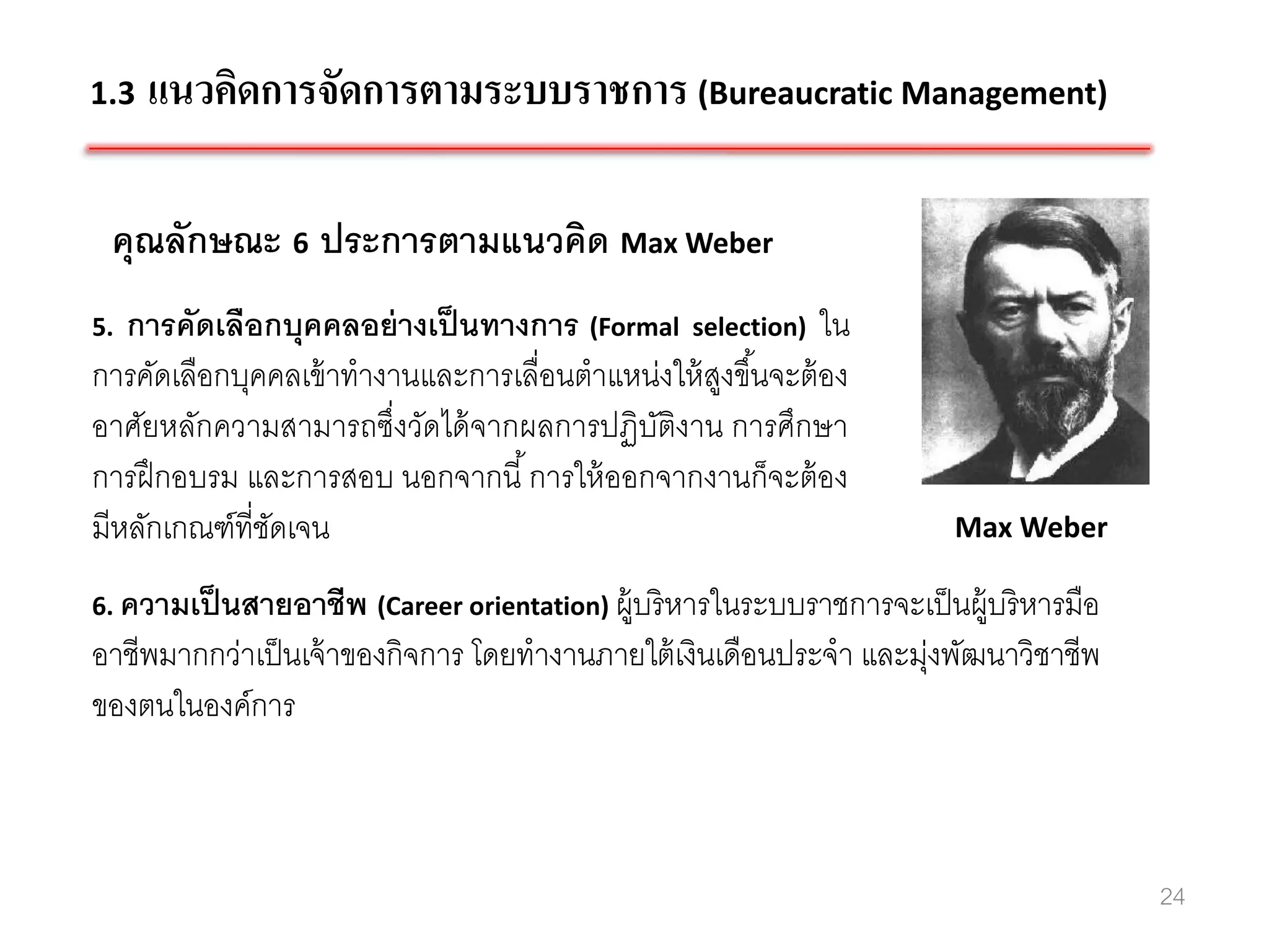 1.3   แนวคิดการจัดการตามระบบราชการ (Bureaucratic Management)

 คุณลักษณะ 6 ประการตามแนวคิด Max Weber
5. การคัดเลือกบุคคลอย่ างเป็ นทางการ (Formal selection) ใน
การคัดเลือกบุคคลเข้ าทางานและการเลื่อนตาแหน่งให้ สงขึ ้นจะต้ อง
                                                  ู
อาศัยหลักความสามารถซึ่งวัดได้ จากผลการปฏิบติงาน การศึกษา
                                           ั
การฝึ กอบรม และการสอบ นอกจากนี ้ การให้ ออกจากงานก็จะต้ อง
มีหลักเกณฑ์ที่ชดเจน
               ั                                                       Max Weber

6. ความเป็ นสายอาชีพ (Career orientation) ผู้บริ หารในระบบราชการจะเป็ นผู้บริ หารมือ
อาชีพมากกว่าเป็ นเจ้ าของกิจการ โดยทางานภายใต้ เงินเดือนประจา และมุ่งพัฒนาวิชาชีพ
ของตนในองค์การ



                                                                                       24
 
