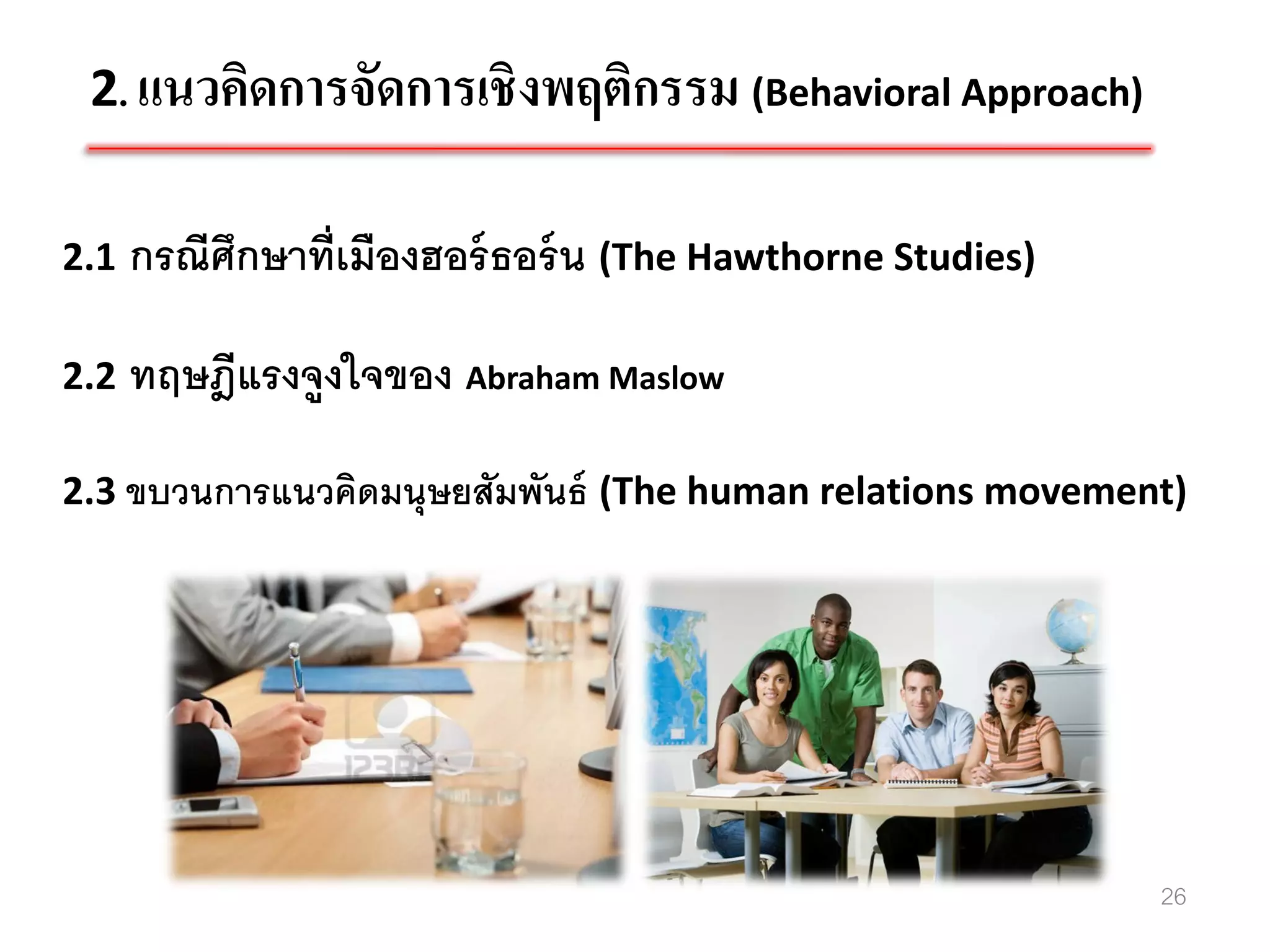 2. แนวคิดการจัดการเชิงพฤติกรรม (Behavioral Approach)

2.1   กรณีศึกษาที่เมืองฮอร์ ธอร์ น (The Hawthorne Studies)

2.2   ทฤษฎีแรงจูงใจของ Abraham Maslow

2.3 ขบวนการแนวคิดมนุษยสัมพันธ์ (The human relations movement)




                                                             26
 