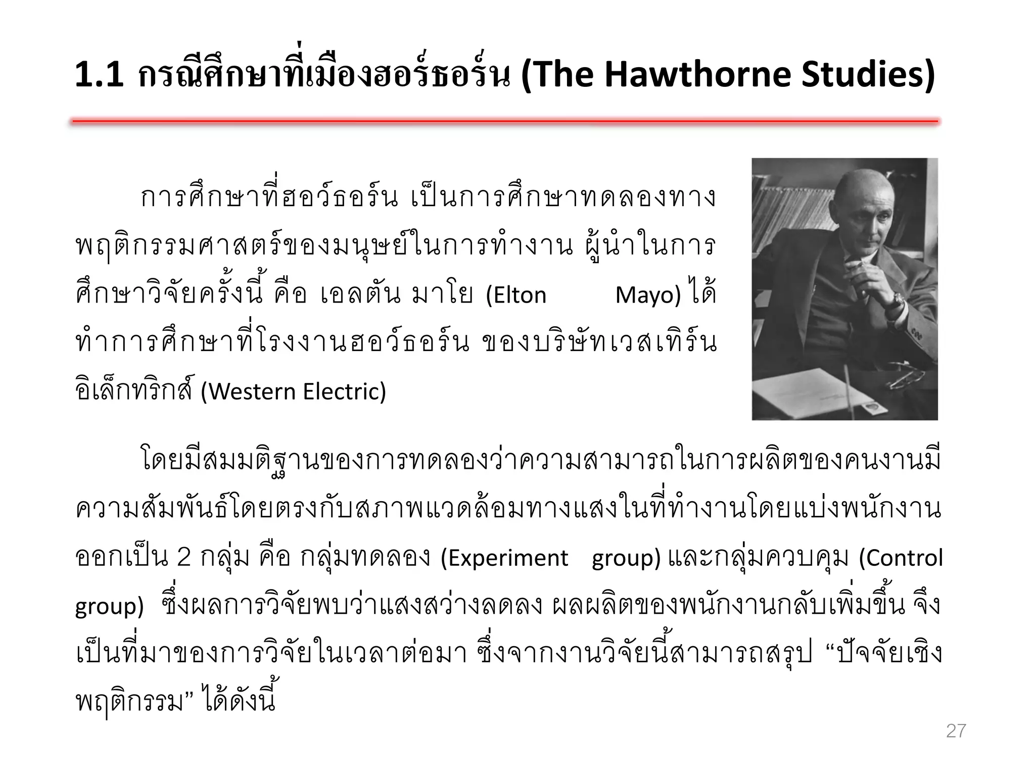 1.1 กรณีศึกษาที่เมืองฮอร์ ธอร์ น (The Hawthorne Studies)

       การศึ ก ษาที่ ฮ อว์ ธ อร์ น เป็ นการศึ ก ษาทดลองทาง
พฤติ ก รรมศาสตร์ ข องมนุษ ย์ ใ นการท างาน ผู้ น าในการ
ศึ ก ษาวิ จัย ครั ง นี ้ คื อ เอลตัน มาโย (Elton
                  ้                                 Mayo) ได้
ท าการศึ ก ษาที่ โ รงงานฮอว์ ธ อร์ น ของบริ ษั ท เวสเทิ ร์ น
อิเล็กทริกส์ (Western Electric)
         โดยมีสมมติฐานของการทดลองว่าความสามารถในการผลิตของคนงานมี
ความสัมพันธ์ โดยตรงกับสภาพแวดล้ อมทางแสงในที่ทางานโดยแบ่งพนักงาน
ออกเป็ น 2 กลุ่ม คือ กลุ่มทดลอง (Experiment group) และกลุ่มควบคุม (Control
group) ซึ่งผลการวิจยพบว่าแสงสว่างลดลง ผลผลิตของพนักงานกลับเพิ่มขึ ้น จึง
                     ั
เป็ นที่ มาของการวิจัยในเวลาต่อมา ซึ่งจากงานวิจัยนี สามารถสรุ ป “ปั จจัยเชิ ง
                                                    ้
พฤติกรรม” ได้ ดงนี ้
                 ั
                                                                                27
 
