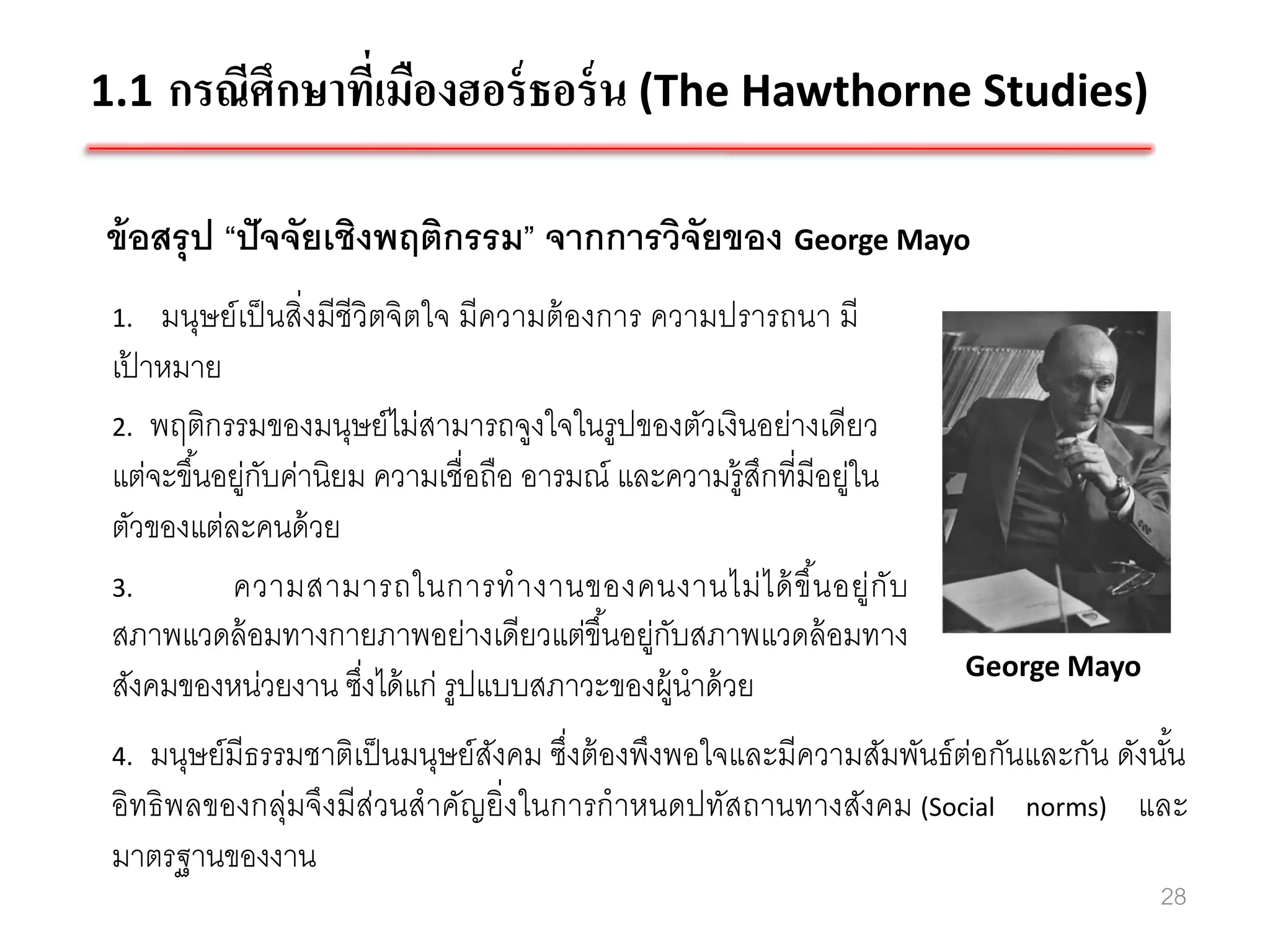 1.1 กรณีศึกษาที่เมืองฮอร์ ธอร์ น (The Hawthorne Studies)

ข้ อสรุ ป “ปั จจัยเชิงพฤติกรรม” จากการวิจัยของ George Mayo
 1.  มนุษย์ เป็ นสิ่งมีชีวิตจิตใจ มีความต้ องการ ความปรารถนา มี
 เปาหมาย
   ้
 2. พฤติกรรมของมนุษย์ ไม่สามารถจูงใจในรู ปของตัวเงินอย่างเดียว
 แต่จะขึ ้นอยู่กบค่านิยม ความเชื่อถือ อารมณ์ และความรู้สกที่มีอยู่ใน
                ั                                       ึ
 ตัวของแต่ละคนด้ วย
 3.         ความสามารถในการท างานของคนงานไม่ ไ ด้ ขึ น อยู่กั บ
                                                              ้
 สภาพแวดล้ อมทางกายภาพอย่างเดียวแต่ขึ ้นอยู่กบสภาพแวดล้ อมทาง
                                                  ั
                                                                       George Mayo
 สังคมของหน่วยงาน ซึงได้ แก่ รูปแบบสภาวะของผู้นาด้ วย
                          ่
 4. มนุษย์มีธรรมชาติเป็ นมนุษย์สงคม ซึ่งต้ องพึงพอใจและมีความสัมพันธ์ต่อกันและกัน ดังนัน
                                ั                                                      ้
 อิทธิ พลของกลุ่มจึงมีส่วนสาคัญยิ่งในการกาหนดปทัสถานทางสังคม (Social norms) และ
 มาตรฐานของงาน
                                                                                     28
 