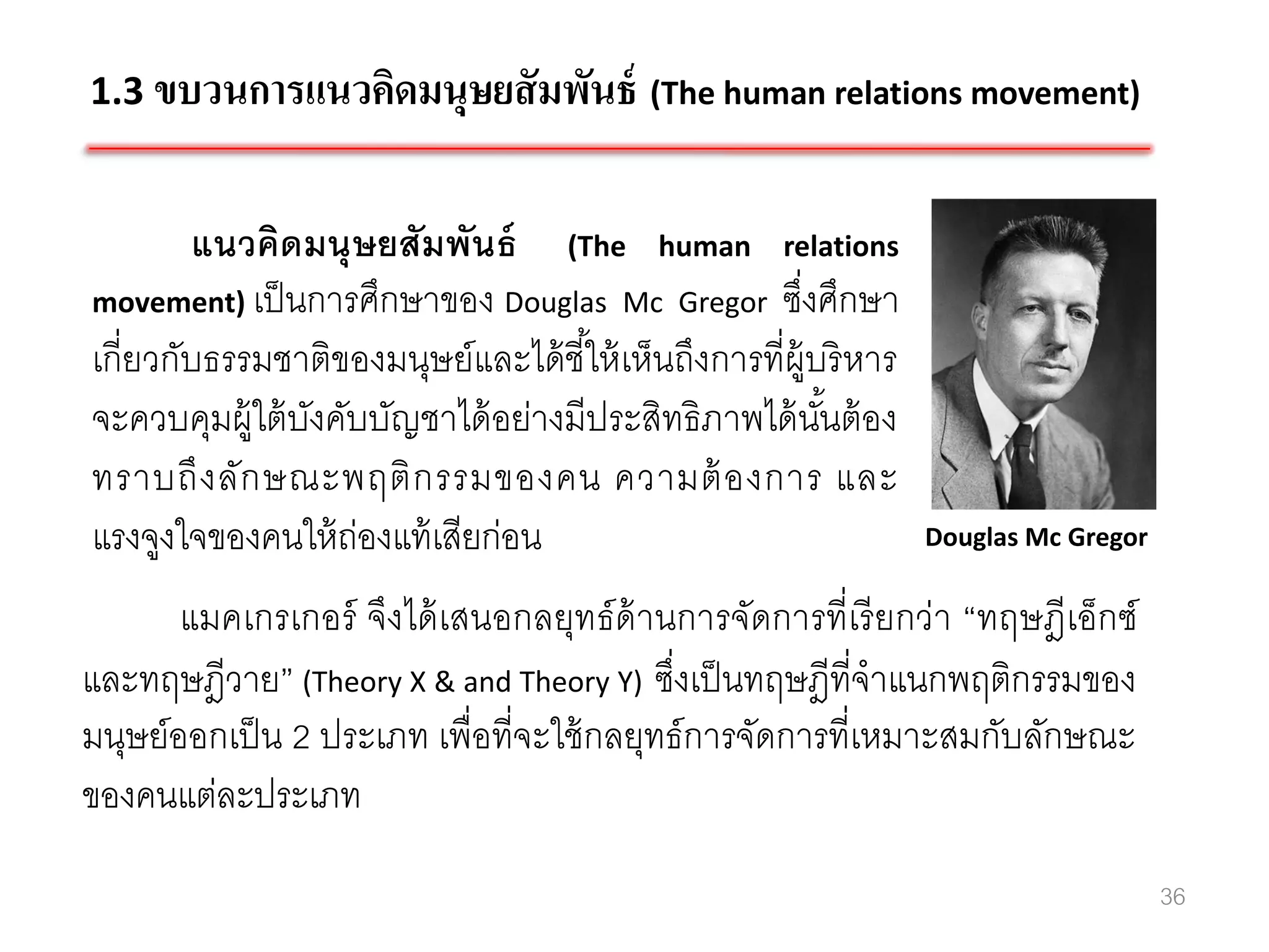 1.3 ขบวนการแนวคิดมนุษยสั มพันธ์ (The human relations movement)


        แนวคิดมนุ ษยสัมพันธ์ (The human relations
movement) เป็ นการศึกษาของ Douglas Mc Gregor ซึงศึกษา   ่
เกี่ยวกับธรรมชาติของมนุษย์และได้ ชี ้ให้ เห็นถึงการที่ผ้ บริ หาร
                                                          ู
จะควบคุมผู้ใต้ บงคับบัญชาได้ อย่างมีประสิทธิภาพได้ นนต้ อง
                ั                                           ั้
ทราบถึ ง ลัก ษณะพฤติ ก รรมของคน ความต้ องการ และ
แรงจูงใจของคนให้ ถ่องแท้ เสียก่อน                                  Douglas Mc Gregor

       แมคเกรเกอร์ จึงได้ เสนอกลยุทธ์ ด้านการจัดการที่เรี ยกว่า “ทฤษฎีเอ็กซ์
และทฤษฎีวาย” (Theory X & and Theory Y) ซึงเป็ นทฤษฎีที่จาแนกพฤติกรรมของ
                                            ่
มนุษย์ออกเป็ น 2 ประเภท เพื่อที่จะใช้ กลยุทธ์ การจัดการที่เหมาะสมกับลักษณะ
ของคนแต่ละประเภท
                                                                                       36
 