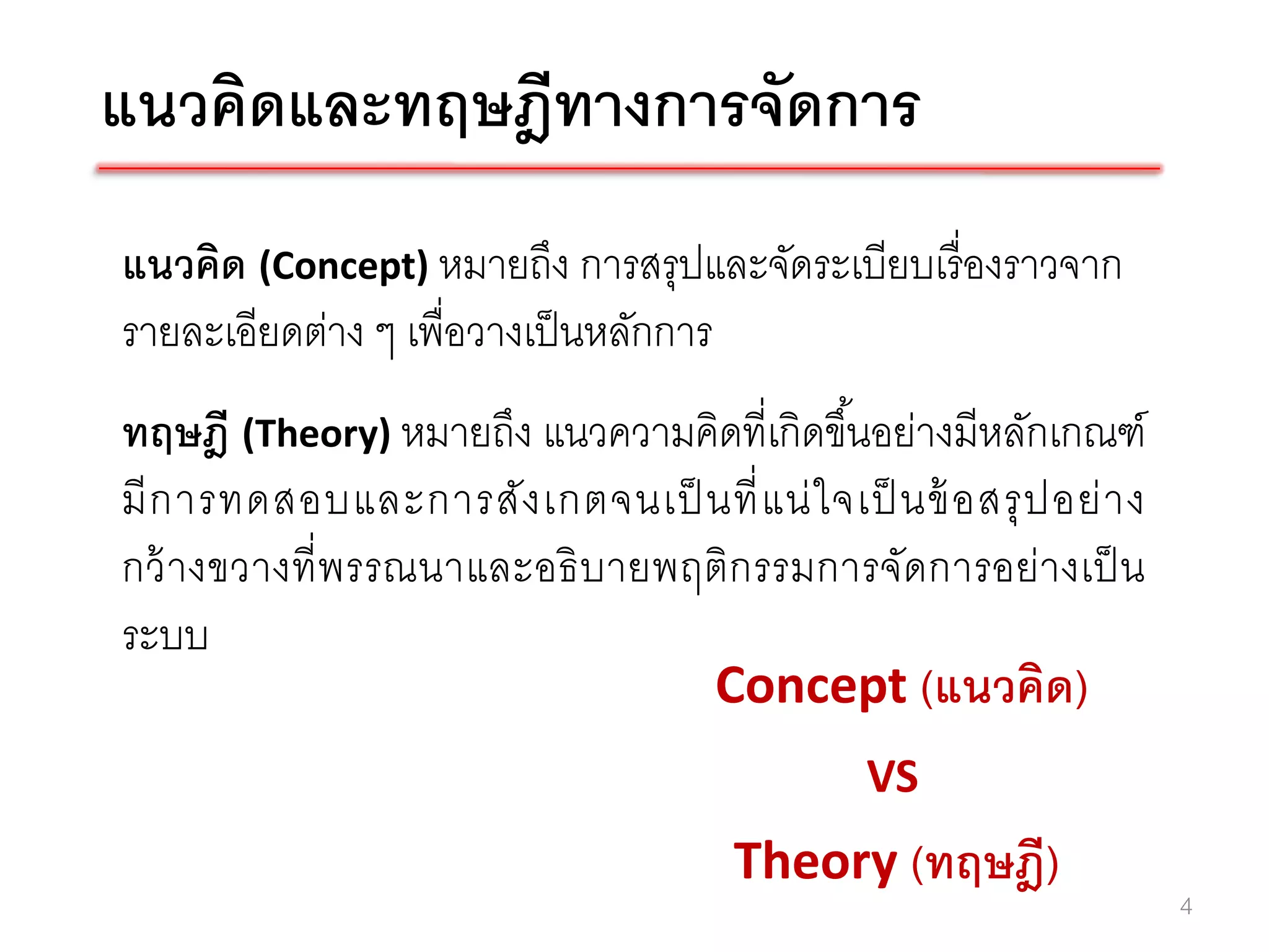 แนวคิดและทฤษฎีทางการจัดการ
แนวคิด (Concept) หมายถึง การสรุปและจัดระเบียบเรื่ องราวจาก
รายละเอียดต่าง ๆ เพื่อวางเป็ นหลักการ
ทฤษฎี (Theory) หมายถึง แนวความคิดที่เกิดขึ ้นอย่างมีหลักเกณฑ์
มี ก ารทดสอบและการสั ง เกตจนเป็ นที่ แ น่ ใ จเป็ นข้ อสรุ ป อย่ า ง
กว้ างขวางที่ พรรณนาและอธิ บายพฤติก รรมการจัดการอย่างเป็ น
ระบบ
                                Concept (แนวคิด)
                                                VS
                                        Theory (ทฤษฎี)
                                                                      4
 