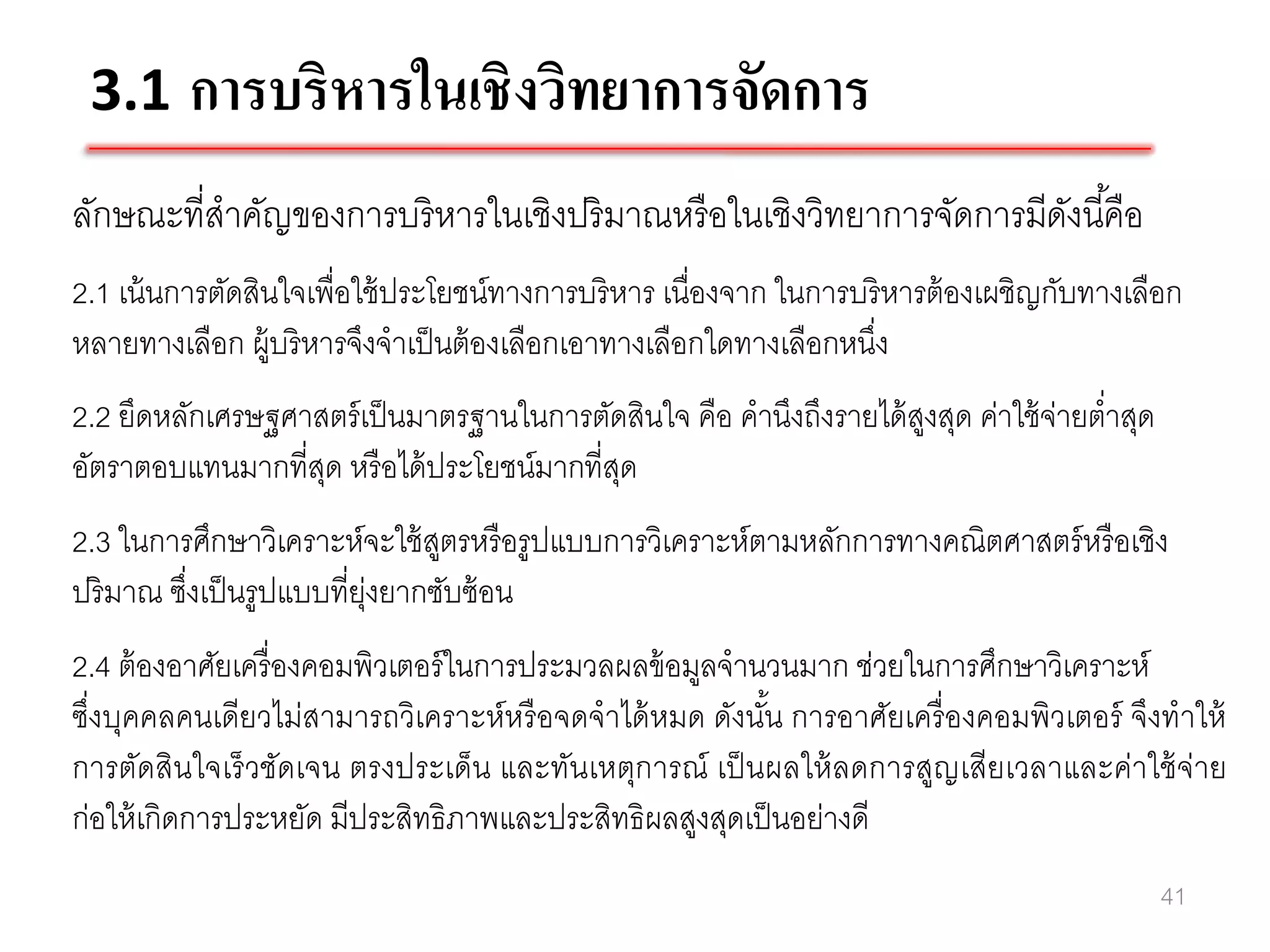 3.1 การบริหารในเชิงวิทยาการจัดการ
ลักษณะที่สาคัญของการบริหารในเชิงปริมาณหรื อในเชิงวิทยาการจัดการมีดงนี ้คือ
                                                                  ั
2.1 เน้ นการตัดสินใจเพื่อใช้ ประโยชน์ทางการบริ หาร เนื่องจาก ในการบริ หารต้ องเผชิญกับทางเลือก
หลายทางเลือก ผู้บริ หารจึงจาเป็ นต้ องเลือกเอาทางเลือกใดทางเลือกหนึง่
2.2 ยึดหลักเศรษฐศาสตร์ เป็ นมาตรฐานในการตัดสินใจ คือ คานึงถึงรายได้ สงสุด ค่าใช้ จ่ายต่าสุด
                                                                     ู
อัตราตอบแทนมากที่สด หรื อได้ ประโยชน์มากที่สด
                   ุ                        ุ
2.3 ในการศึกษาวิเคราะห์จะใช้ สตรหรื อรูปแบบการวิเคราะห์ตามหลักการทางคณิตศาสตร์ หรื อเชิง
                                ู
ปริ มาณ ซึงเป็ นรูปแบบที่ย่งยากซับซ้ อน
          ่                ุ
2.4 ต้ องอาศัยเครื่ องคอมพิวเตอร์ ในการประมวลผลข้ อมูลจานวนมาก ช่วยในการศึกษาวิเคราะห์
ซึ่งบุคคลคนเดียวไม่สามารถวิเคราะห์หรื อจดจาได้ หมด ดังนัน การอาศัยเครื่ องคอมพิวเตอร์ จึงทาให้
                                                         ้
การตัดสินใจเร็ วชัดเจน ตรงประเด็น และทันเหตุการณ์ เป็ นผลให้ ลดการสูญเสียเวลาและค่าใช้ จ่าย
ก่อให้ เกิดการประหยัด มีประสิทธิภาพและประสิทธิผลสูงสุดเป็ นอย่างดี
                                                                                              41
 