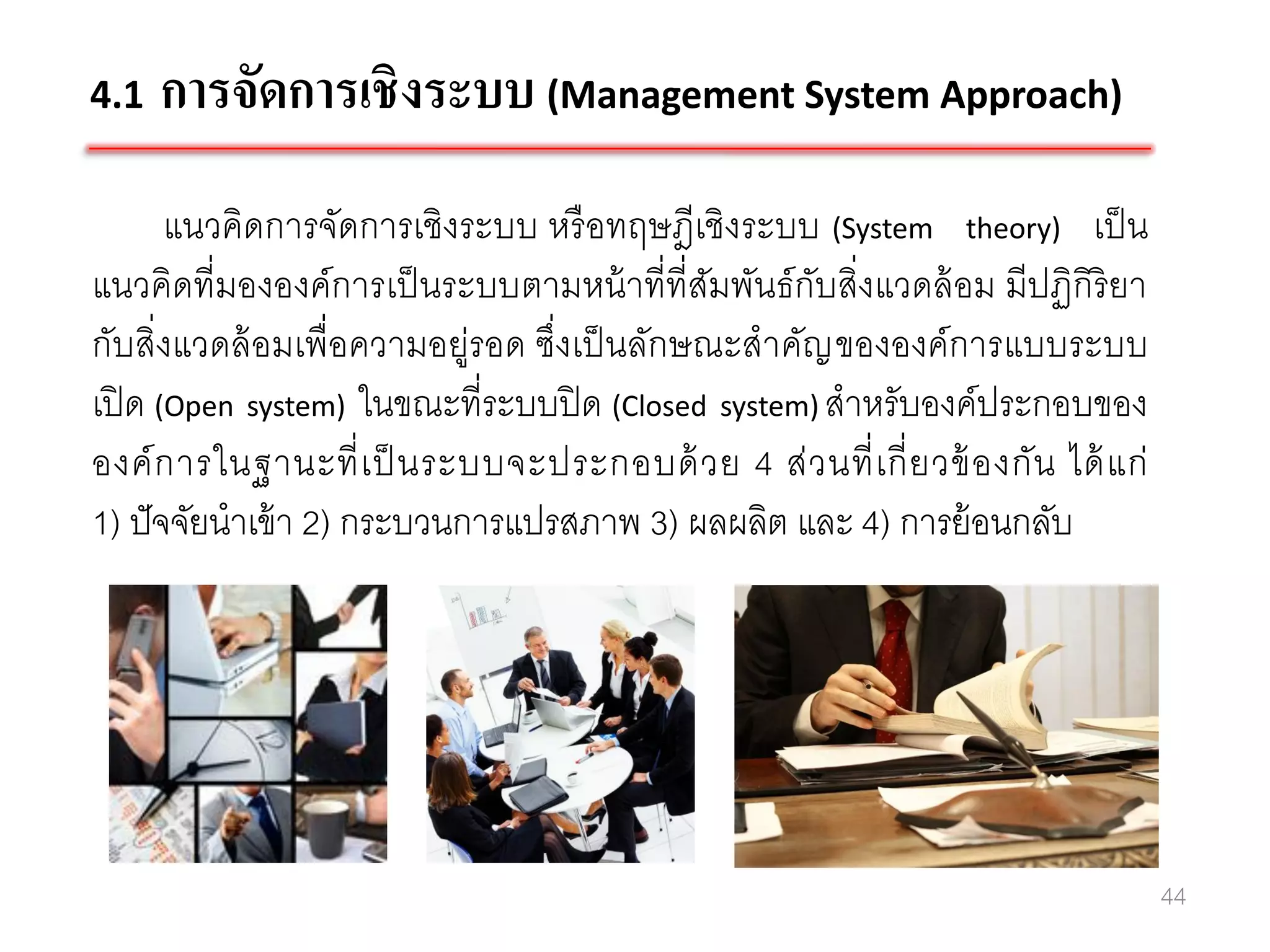 4.1   การจัดการเชิงระบบ (Management System Approach)
       แนวคิดการจัดการเชิงระบบ หรื อทฤษฎีเชิงระบบ (System theory) เป็ น
แนวคิดที่มององค์การเป็ นระบบตามหน้ าที่ที่สมพันธ์ กับสิ่งแวดล้ อม มีปฏิกิริยา
                                              ั
กับสิ่งแวดล้ อมเพื่อความอยู่รอด ซึ่งเป็ นลักษณะสาคัญ ขององค์การแบบระบบ
เปิ ด (Open system) ในขณะที่ระบบปิ ด (Closed system) สาหรับองค์ประกอบของ
องค์ ก ารในฐานะที่ เ ป็ นระบบจะประกอบด้ ว ย 4 ส่ ว นที่ เ กี่ ย วข้ องกัน ได้ แ ก่
1) ปั จจัยนาเข้ า 2) กระบวนการแปรสภาพ 3) ผลผลิต และ 4) การย้ อนกลับ




                                                                                     44
 