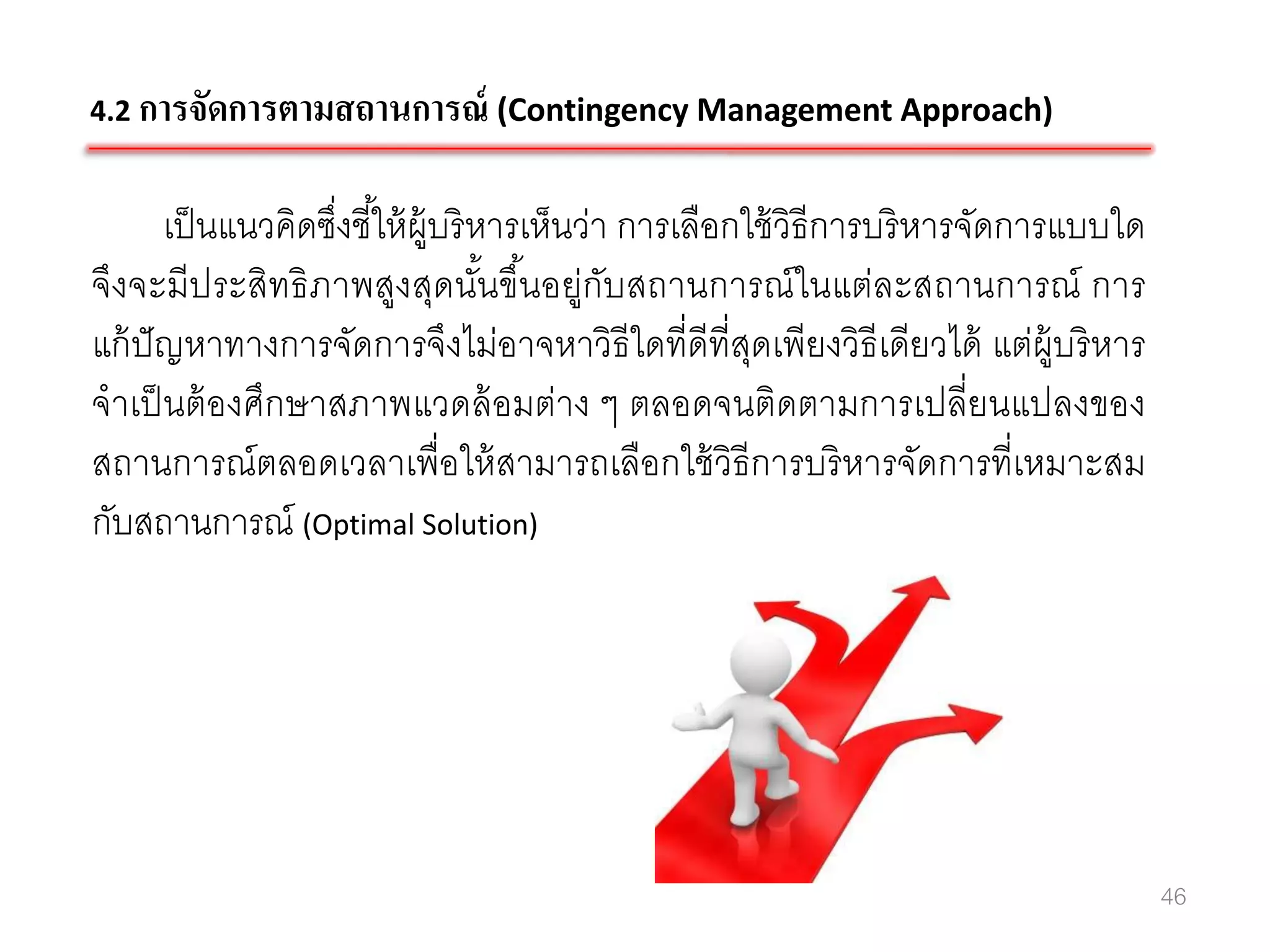 4.2 การจัดการตามสถานการณ์ (Contingency Management Approach)


      เป็ นแนวคิดซึ่งชี ้ให้ ผ้ บริ หารเห็นว่า การเลือกใช้ วิธีการบริ หารจัดการแบบใด
                                ู
จึงจะมีประสิทธิ ภาพสูงสุดนันขึนอยู่กับสถานการณ์ ในแต่ละสถานการณ์ การ
                                     ้ ้
แก้ ปัญหาทางการจัดการจึงไม่อาจหาวิธีใดที่ดีที่สดเพียงวิธีเดียวได้ แต่ผ้ บริ หาร
                                                        ุ                      ู
จาเป็ นต้ องศึกษาสภาพแวดล้ อมต่าง ๆ ตลอดจนติดตามการเปลี่ยนแปลงของ
สถานการณ์ ตลอดเวลาเพื่อให้ สามารถเลือกใช้ วิธีการบริ หารจัดการที่เหมาะสม
กับสถานการณ์ (Optimal Solution)




                                                                                       46
 