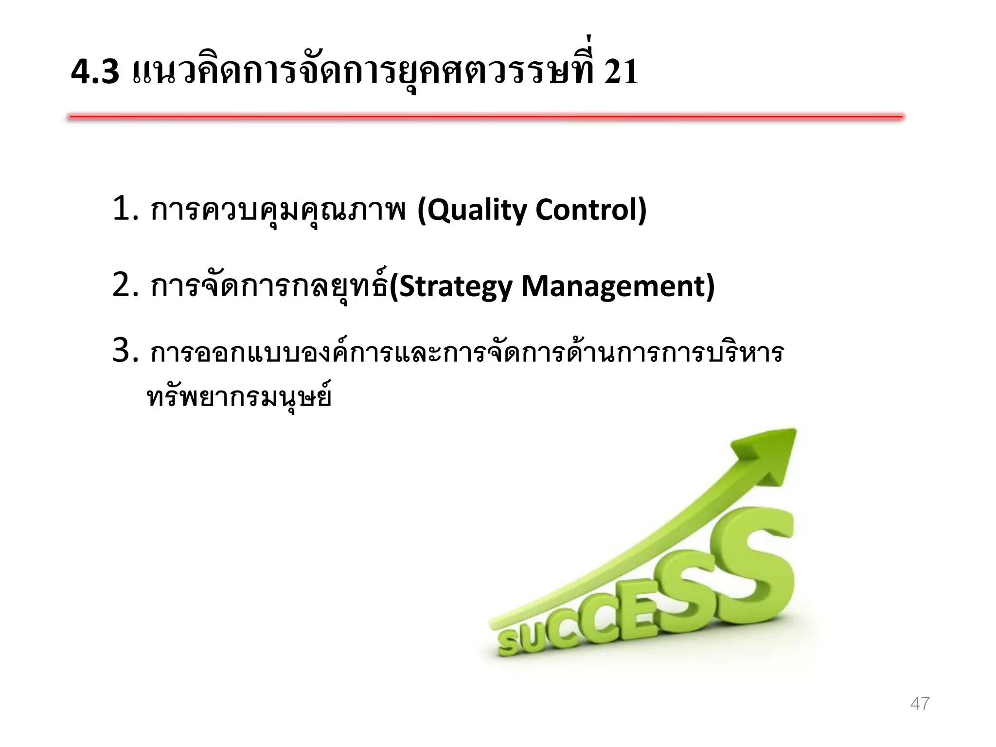 4.3 แนวคิดการจัดการยุคศตวรรษที่ 21


  1. การควบคุมคุณภาพ (Quality Control)
  2. การจัดการกลยุทธ์ (Strategy Management)
  3. การออกแบบองค์ การและการจัดการด้ านการการบริหาร
     ทรั พยากรมนุษย์




                                                      47
 