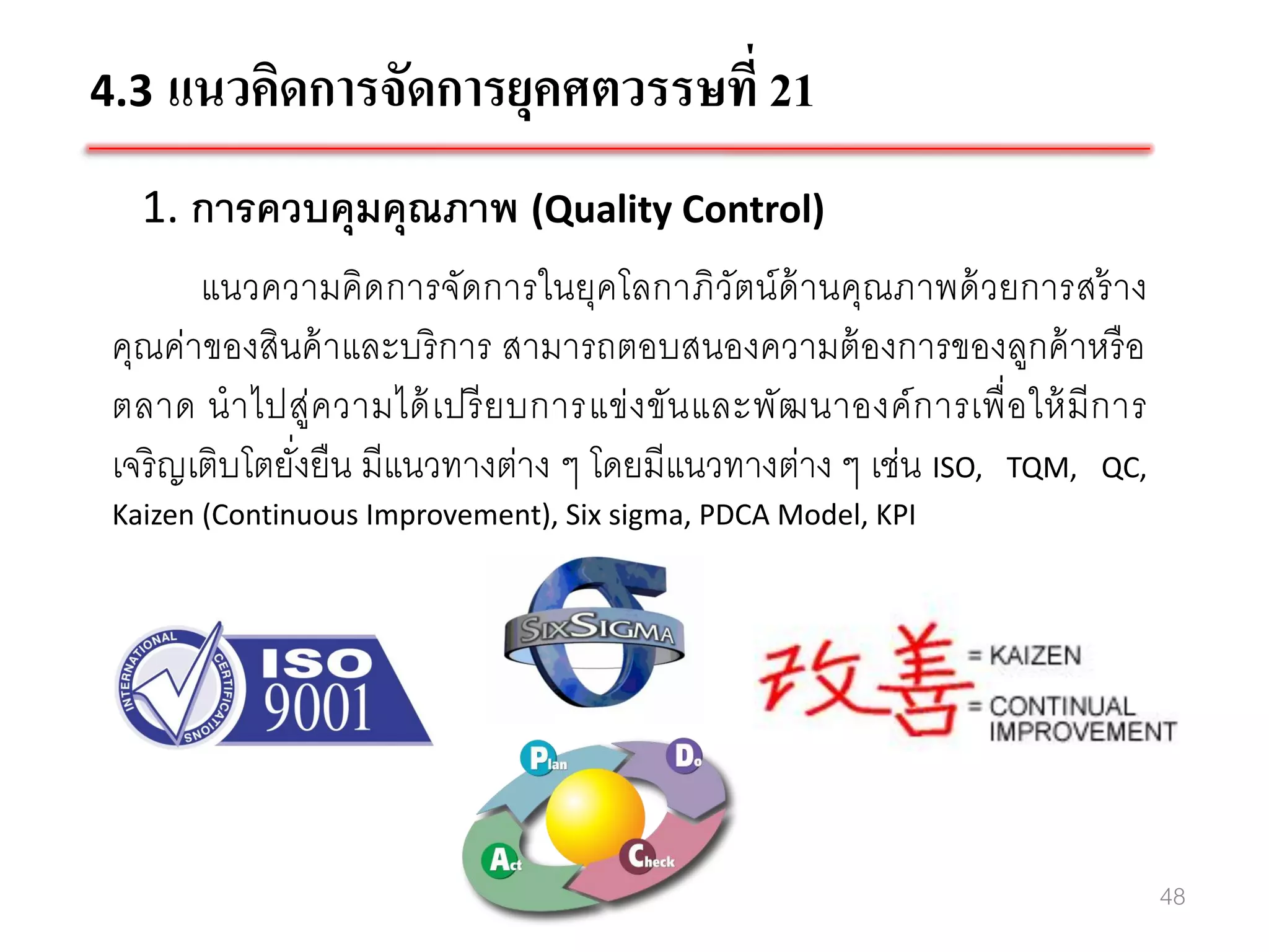 4.3 แนวคิดการจัดการยุคศตวรรษที่ 21

   1. การควบคุมคุณภาพ (Quality Control)
        แนวความคิด การจัดการในยุคโลกาภิวัตน์ ด้านคุณภาพด้ วยการสร้ าง
 คุณค่าของสินค้ าและบริ การ สามารถตอบสนองความต้ องการของลูกค้ าหรื อ
 ตลาด น าไปสู่ค วามได้ เ ปรี ย บการแข่ ง ขัน และพัฒ นาองค์ ก ารเพื่ อ ให้ มี ก าร
 เจริ ญเติบโตยังยืน มีแนวทางต่าง ๆ โดยมีแนวทางต่าง ๆ เช่น ISO, TQM, QC,
               ่
 Kaizen (Continuous Improvement), Six sigma, PDCA Model, KPI




                                                                                    48
 