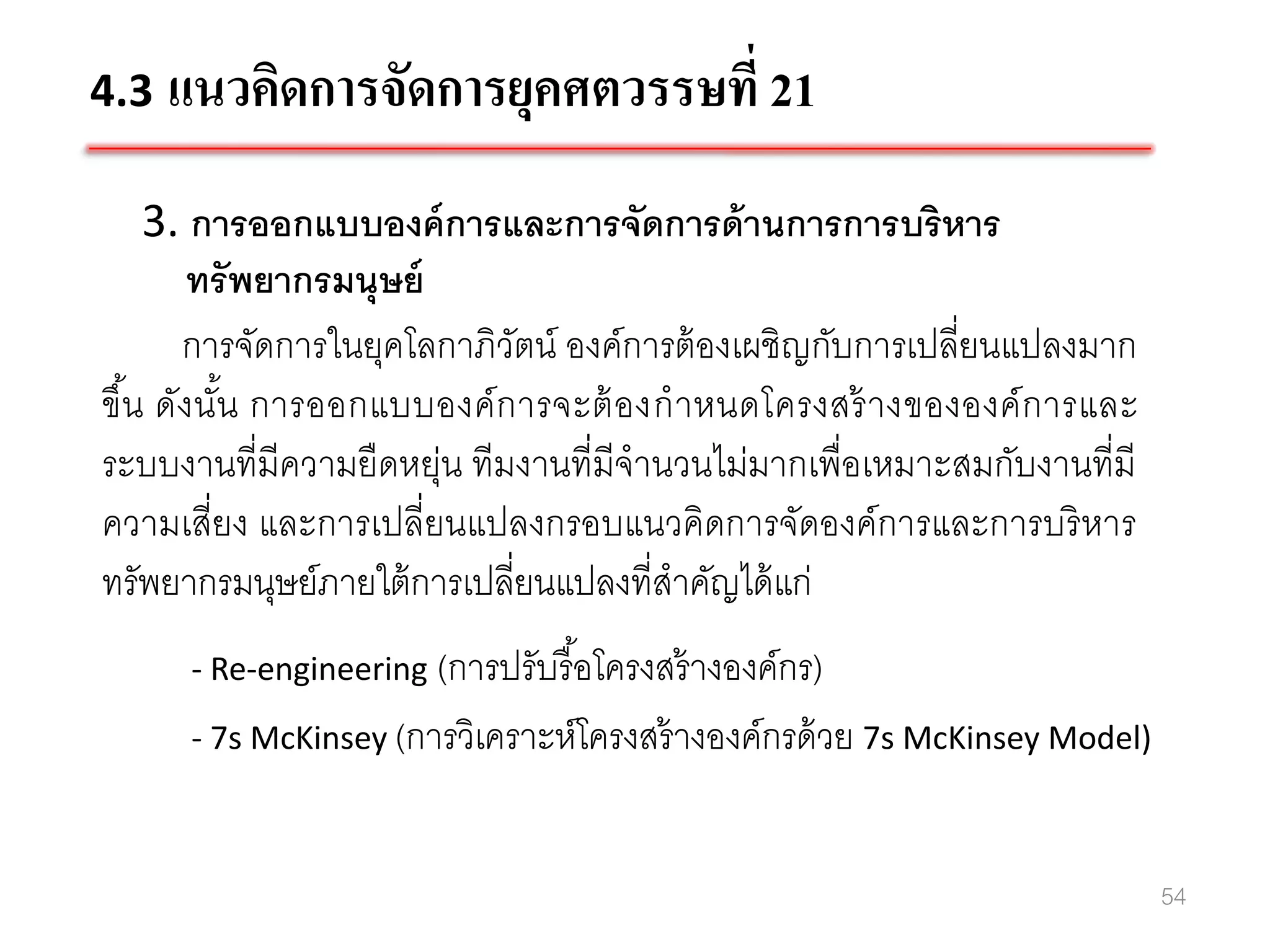 4.3 แนวคิดการจัดการยุคศตวรรษที่ 21

    3. การออกแบบองค์ การและการจัดการด้ านการการบริหาร
       ทรั พยากรมนุษย์
      การจัดการในยุคโลกาภิวตน์ องค์การต้ องเผชิญกับการเปลี่ยนแปลงมาก
                             ั
ขึน ดังนัน การออกแบบองค์ ก ารจะต้ องก าหนดโครงสร้ างขององค์ การและ
  ้      ้
ระบบงานที่มีความยืดหยุ่น ทีมงานที่มีจานวนไม่มากเพื่อเหมาะสมกับงานที่มี
ความเสี่ยง และการเปลี่ยนแปลงกรอบแนวคิดการจัดองค์การและการบริ หาร
ทรัพยากรมนุษย์ภายใต้ การเปลี่ยนแปลงที่สาคัญได้ แก่
      - Re-engineering (การปรับรื อโครงสร้ างองค์กร)
                                  ้
      - 7s McKinsey (การวิเคราะห์โครงสร้ างองค์กรด้ วย 7s McKinsey Model)



                                                                            54
 