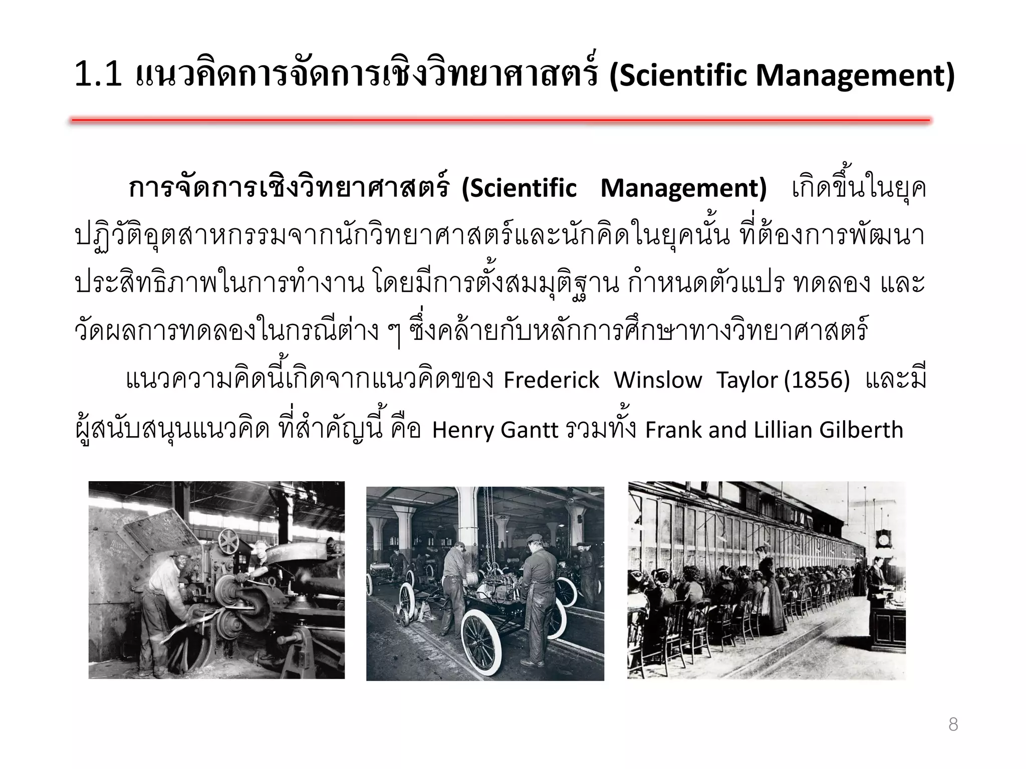 1.1 แนวคิดการจัดการเชิงวิทยาศาสตร์ (Scientific Management)

      การจัดการเชิงวิทยาศาสตร์ (Scientific Management) เกิดขึ ้นในยุค
ปฏิวัติอุตสาหกรรมจากนักวิทยาศาสตร์ และนักคิดในยุคนัน ที่ต้องการพัฒนา
                                                              ้
ประสิทธิภาพในการทางาน โดยมีการตังสมมุติฐาน กาหนดตัวแปร ทดลอง และ
                                        ้
วัดผลการทดลองในกรณีตาง ๆ ซึงคล้ ายกับหลักการศึกษาทางวิทยาศาสตร์
                          ่       ่
      แนวความคิดนี ้เกิดจากแนวคิดของ Frederick Winslow Taylor (1856) และมี
ผู้สนับสนุนแนวคิด ที่สาคัญนี ้ คือ Henry Gantt รวมทัง้ Frank and Lillian Gilberth




                                                                                    8
 