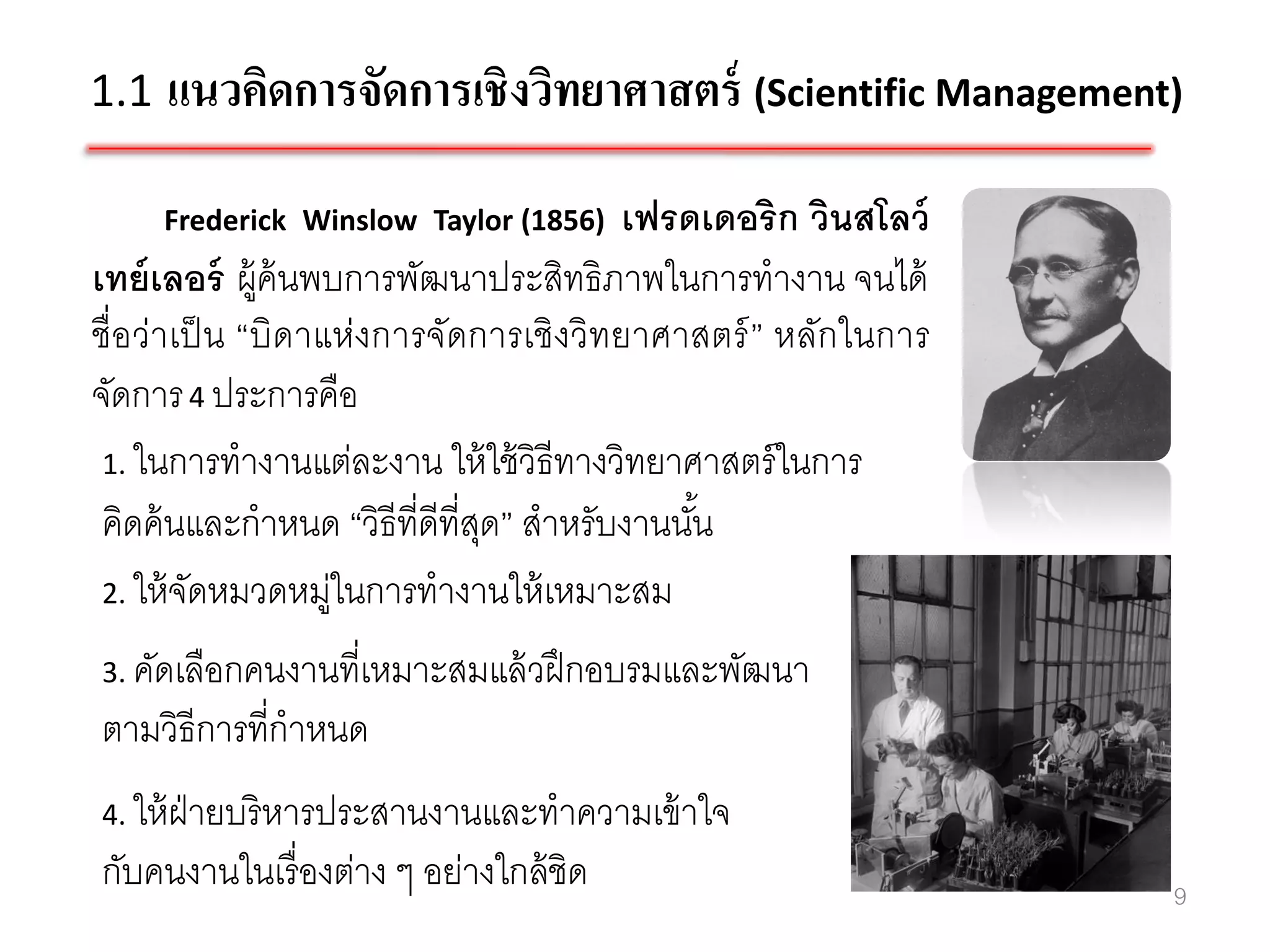 1.1 แนวคิดการจัดการเชิงวิทยาศาสตร์ (Scientific Management)

     Frederick Winslow Taylor (1856)    เฟรดเดอริก วินสโลว์
เทย์ เลอร์ ผู้ค้นพบการพัฒนาประสิทธิภาพในการทางาน จนได้
ชื่อว่าเป็ น “บิดาแห่งการจัดการเชิงวิทยาศาสตร์ ” หลักในการ
จัดการ 4 ประการคือ
 1. ในการทางานแต่ละงาน ให้ ใช้ วิธีทางวิทยาศาสตร์ ในการ
 คิดค้ นและกาหนด “วิธีที่ดีที่สด” สาหรับงานนัน
                               ุ             ้
 2. ให้ จดหมวดหมูในการทางานให้ เหมาะสม
         ั         ่
3. คัดเลือกคนงานที่เหมาะสมแล้ วฝึ กอบรมและพัฒนา
ตามวิธีการที่กาหนด
4. ให้ ฝ่ายบริ หารประสานงานและทาความเข้ าใจ
กับคนงานในเรื่ องต่าง ๆ อย่างใกล้ ชิด                         9
 