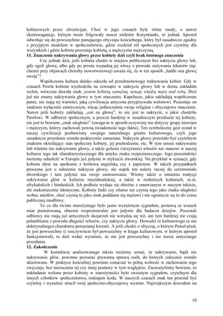 kulturowych przez chrześcijan. Choć w jego czasach były różne mody, a nawet
ekstrawagancje, którym może folgowały nawet niektóre Koryntianki, to jednak Apostoł
odwołuje się do powszechnie panującego obyczaju kościelnego, który był zasadniczo zgodny
z przyjętym modelem w społeczeństwie, gdzie rozdział ról społecznych jest czytelny dla
wszystkich i gdzie kobieta pozostaje kobietą, a mężczyzna mężczyzną.
11. Znaczenie nakrywania głowy przez kobiety dziś czyli brak istotnego znaczenia
        Czy jednak dziś, jeśli kobieta chodzi w miejscu publicznym bez nakrycia głowy lub,
gdy ogoli głowę, albo gdy po prostu wypadną jej włosy z powodu zażywania lekarstw (np.
chemii przy objawach choroby nowotworowej) uważa się, że w ten sposób „hańbi ona głowę
swoją”?
        Współczesna kultura daleko odeszła od przedmiotowego traktowania kobiet. Gdy w
czasach Pawła kobieta wychodziła na zewnątrz w nakryciu głowy lub w domu zakładała
welon, wówczas dawała znak: jestem kobietą zamężną, uznaję władzę męża nad sobą. Dziś
już nie znamy nakrywania głowy w tym znaczeniu. Kapelusze, jakie zakładają współczesne
panie, nie mają tej wartości, jaką cywilizacja antyczna przypisywała welonowi. Pozostaje on
znakiem wyłącznie estetycznym, tracąc jednocześnie swoje religijne i obyczajowe znaczenie.
Nawet jeśli kobiety zakładają „coś na głowę”, to nie jest to nakrycie, o jakie chodziło
Pawłowi. W odbiorze społecznym, a jeszcze bardziej w zasadniczym przekazie tej kobiety,
nie jest to bowiem „znak uległości” (uwaga ta w sposób oczywisty nie dotyczy grupy niewiast
i mężczyzn, którzy zachowali pewną świadomość tego faktu). Ten symboliczny gest został w
naszej cywilizacji pozbawiony swojego naturalnego gruntu kulturowego, czyli jego
zasadnicze przesłanie zostało praktycznie zamazane. Nakrycie głowy przestało być czytelnym
znakiem określający stan społeczny kobiety, jej pochodzenie, etc. W tym sensie nakrywanie
lub właśnie nie nakrywanie głowy, a także golenie (strzyżenie) włosów nie stanowi w naszej
kulturze tego tak charakterystycznego dla antyku znaku rozpoznawczego. Jego pozostałości
możemy odnaleźć w Europie już jedynie w etykiecie dworskiej. Na przykład w sytuacji, gdy
kobieta idzie na spotkanie z królową angielską czy z papieżem. W takich przypadkach
proszona jest o założenie nakrycia głowy, ale wątek ten należy raczej do ceremoniału
dworskiego i tam jedynie ma swoje zastosowanie. Wiemy także o istnieniu tradycji
nakrywania głów w kulturze muzułmańskiej, a także w niektórych kulturach, m.in.
afrykańskich i hinduskich. Ich podłoże wydaje się zbieżne z omawianym w naszym tekście,
ale niekoniecznie identyczne. Kobiety Indii czy islamu nie czynią tego jako znaku uległości
wobec aniołów, choć czynią to jako znak poddania się mężowi i nie ogranicza się to do czasu
publicznej modlitwy.
        To co dla świata starożytnego było jasno wyrażonym sygnałem, postawą ze wszech
miar postulowaną, obecnie rozpoznawalne jest jedynie dla badacza dziejów. Pozostali
odbiorcy nie mają już antycznych skojarzeń nie wstydzą się też, ani tym bardziej nie czują
pohańbienia z powodu długości włosów, czy nakrycia głowy. Dowodzi to kulturowego (a nie
doktrynalnego) charakteru poruszanej kwestii. A jeśli chodzi o obyczaj, o którym Paweł pisał,
że jest powszechny (i rzeczywiście był powszechny w kręgu kulturowym, w którym apostoł
funkcjonował), to dziś widać wyraźnie, że nie jest powszechny i nie niesie antycznego
przesłania.
12. Zakończenie
           W kontekście analizowanego tekstu możemy uznać, że nakrywanie, bądź nie
nakrywanie głów, powinno pozostać prywatną sprawą osób, do których zalecenie zostało
skierowane. W praktyce kościelnej powinno oznaczać to pełną wolność w zachowaniu tego
zwyczaju, bez narzucania tej czy innej postawy w tym względzie. Zauważyliśmy bowiem, że
nakładanie welonu przez kobiety w starożytności było swoistym sygnałem, czytelnym dla
innych członków społeczeństwa, rodzajem kodu. W naszych czasach znak ten przestał być
czytelny i wyraźnie stracił swój społeczno-obyczajowy wymiar. Największym dowodem na


                                                                                          10
 