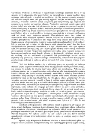 wspominane trudności są trudności z wyjaśnieniem koronnego argumentu Pawła w tej
sprawie, czyli nakrywania głów przez kobiety na zgromadzeniu w czasie modlitwy jako
swoistego znaku uległości ze względu na aniołów (w. 10). Nie jesteśmy w stanie zrozumieć
ani znaczenia samych słów, ani tym bardziej wyjaśnić związku zachodzącego pomiędzy
aniołami, a włosami i welonem kobiet. Oczywiście, jeśli nie potrafimy tego wyjaśnić, nie
oznacza to, że musimy zwyczaj ten odrzucić. Powinniśmy zachować jedynie odpowiedni
dystans i dbać o to, aby tekst dość niejasny nie stał się przyczyną niepotrzebnych napięć i
narzucania niejasnej w wymowie praktyki wszystkim pozostałym uczestnikom zgromadzenia.
Nawet jeżeli jedno czy drugie środowisko nadal będzie praktykowało obyczaj nakrywania
przez kobiety głów w czasie modlitwy, to musimy zauważyć, że w wymiarze społecznym
znak ten stracił swoją kulturową zwartość. Chrześcijaństwo przez dwa tysiące lat
wypracowało wiele religijnych symboli i znaków, którymi nie przestano się posługiwać.
Niektóre praktykowane w przeszłości dziś mają znów swój renesans (np. symbol ryby).
Należy zadawać sobie nieustannie pytanie o to, czy znaki są nadal czytelne w środowisku, w
którym powinny być czytelne, bo jaką funkcję pełni nieczytelny znak? Sam fakt jego
występowania nie gwarantuje zrozumienia, a z jego „użytkowników” nie czyni lepszych
ludzi. Pod płaszczykiem tego, żeby „być i żyć w zgodzie z Biblią” nie wystarczy wskrzeszać
dawno zamarłe obyczaje. Nie powinno się również sprowadzać istoty ewangelii na manowce
bezsensownych debat na temat długości włosów czy konieczności zakładania nakryć głowy
do modlitwy. Nie ma możliwości przywrócenia dziś patriarchalnego modelu rodziny
rzymskiej (czy żydowskiej) z czasów Nowego Testamentu czy „odbudowania” funkcji pater
familiasa (ojca rodziny), a welon na głowie niewiasty był ściśle związany właśnie z tym
światem.
           Choć dziś kobieta modląca się z odsłoniętą głową nie wywołuje już żadnego
skandalu (chyba jedynie w środowiskach, które traktują zalecenie Pawła jako normę wiary),
nie oznacza to jednak, że obyczaj nakrywania głowy jest niewłaściwy. Podobnie jak
misjonarz, udający się z w podróż misyjną, może zabrać ze sobą laskę (dzierżą ją w rękach
katoliccy biskupi jako symbol władzy pasterskiej i apostolskiej, a niektórzy franciszkanie i
karmelitanki wciąż chodzą w sandałach), również kobieta, która uważa, że nakaz głoszony
przez Pawła wciąż jest dla niej obligatoryjny, źle robi, gdy na siłę się „emancypuje”. W tym
względzie powinna panować wolność wyboru i osobista odpowiedzialność. Na pewno
właściwie postąpi niewiasta, gdy w środowisku kulturowym, gdzie zwyczaj nakrywania głów
jest zachowywany, do modlitwy (a może nie tylko!) swoje włosy okryje welonem. Podobnie
mężczyzna, który wchodzi do synagogi, powinien założyć na głowę kippę (jarmułkę).
Pamiętać powinniśmy przy okazji na zalecenie Pawła o tym, aby nie gorszyć innych oraz o
konieczności zachowaniu czystego sumienia (wszystko zaś, co nie wypływa z przekonania,
jest grzechem; Rzym 14:23). Chrześcijanin i chrześcijanka składają świadectwo swojej
wierności Chrystusowi nie przy pomocy znaków zewnętrznych, ale poprzez odpowiednią
postawę wobec Boga i bliźniego, a przede wszystkim poprzez miłość: Po tym wszyscy
poznają, żeście uczniami moimi, jeśli miłość wzajemną mieć będziecie (J 13:35). To jest
nieprzemijający znak chrześcijaństwa!
           Skandalem jest (i pozostanie) fakt osądzania innych na podstawie ich wyglądu czy
stroju, a także bezduszne zmuszanie do przestrzegania litery kościelnego zakonu pod groźbą
utraty zbawienia. Oskarżenie, sformułowane na podstawie jakiejś części garderoby czy
podobnych emblematów (lub ich braku!), pozostaje w jawnej sprzeczności z fundamentalnym
Prawem Chrystusa: Nie sądźcie, abyście nie byli sądzeni (Mt 7:1). Paweł również
zdecydowanie ostrzega przed potępianiem: Kimże ty jesteś, że osądzasz cudzego sługę?
(Rzym 14:4).
           Apostoł, dając Koryntianom konkretne zalecenia w kwestii nakrywania głów czy
długości włosów, przekazał zasadę uniwersalną, choć wyraził ją przy pomocy języka kultury,


                                                                                         11
 