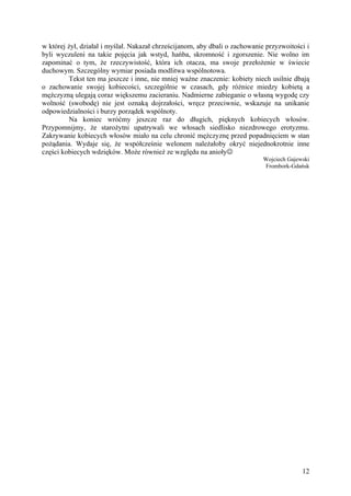 w której żył, działał i myślał. Nakazał chrześcijanom, aby dbali o zachowanie przyzwoitości i
byli wyczuleni na takie pojęcia jak wstyd, hańba, skromność i zgorszenie. Nie wolno im
zapominać o tym, że rzeczywistość, która ich otacza, ma swoje przełożenie w świecie
duchowym. Szczególny wymiar posiada modlitwa wspólnotowa.
          Tekst ten ma jeszcze i inne, nie mniej ważne znaczenie: kobiety niech usilnie dbają
o zachowanie swojej kobiecości, szczególnie w czasach, gdy różnice miedzy kobietą a
mężczyzną ulegają coraz większemu zacieraniu. Nadmierne zabieganie o własną wygodę czy
wolność (swobodę) nie jest oznaką dojrzałości, wręcz przeciwnie, wskazuje na unikanie
odpowiedzialności i burzy porządek wspólnoty.
          Na koniec wróćmy jeszcze raz do długich, pięknych kobiecych włosów.
Przypomnijmy, że starożytni upatrywali we włosach siedlisko niezdrowego erotyzmu.
Zakrywanie kobiecych włosów miało na celu chronić mężczyznę przed popadnięciem w stan
pożądania. Wydaje się, że współcześnie welonem należałoby okryć niejednokrotnie inne
części kobiecych wdzięków. Może również ze względu na anioły
                                                                            Wojciech Gajewski
                                                                            Frombork-Gdańsk




                                                                                          12
 