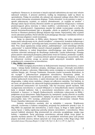 wspólnocie. Oznacza to, że niewiasta w innych częściach nabożeństwa nie musi mieć włosów
nakrytych welonem. A przecież aniołowie, według tej interpretacji, nadal są obecni na
zgromadzeniu. Podaję ten przykład, aby pokazać jak niejasność jednego tekstu (Rdz 6:1nn)
może zrodzić dziwaczne zrozumienie drugiego. Trzeba stwierdzić, że nie jesteśmy w stanie w
sposób jednoznaczny wyjaśnić, co oznacza sformułowanie „ze względu na aniołów” i
dlaczego należy łączyć kwestię obecności aniołów na zgromadzeniu liturgicznym z welonem
przykrywającym głowę niewiasty w trakcie modlitwy i prorokowania (i tylko w trakcie
modlitwy i prorokowania!). Argumentacja musiała być jednak wystarczająco czytelna dla
samych Koryntian/Koryntianek (jak w przypadku „chrztu za umarłych”), nie napotykamy
bowiem w literaturze pawłowej dalszego drążenia tego tematu. Najwyraźniej, żeby wyjaśnić
swoim adresatom problem, Paweł odwołał się do panującego obyczaju i mentalności (również
tej zabarwionej religijnie) i został zrozumiany.
        Stojąc na stanowisku, że Biblię należy tłumaczyć Biblią, nie wolno zapomnieć o
konieczności odwoływania się do „dwóch świadków”, a mianowicie: kontekstu kulturowego i
źródeł. Owi „świadkowie” pozwalają nam lepiej zrozumieć dane wydarzenie czy analizowany
tekst. Przy okazji ograniczona zostaje pokusa „nadinterpretacji”, czyli naturalnego odruchu
„wpisywania” w materiał biblijny naszych własnych poglądów i świata naszych wyobrażeń.
Kontekst kulturowy to rodzaj drogowskazu umożliwiającego nam dotarcie do sposobu
myślenia człowieka należącego do określonego środowiska i języka kulturowego. Poznając
pisma autorów starożytnych poznajemy jednocześnie świat ich wartości, przekonań i symboli,
którymi człowiek „myślał” i za pomocą których opisywał otaczającą go rzeczywistość. Żeby
to zobrazować zwróćmy uwagę na pewien aspekt antycznych stosunków społeczno-
gospodarczych, a mianowicie na niewolnictwo.
1. Bóg, Biblia i niewolnictwo
        W Biblii występuje przyzwolenie na funkcjonowanie instytucji niewolnictwa, a nawet
więcej - istnieją bardzo konkretne przepisy, określające pozycję i obowiązki niewolników
względem ich panów i odwrotnie. Odpowiednie normy występują we wszystkich warstwach
zarówno Starego, jak i Nowego Testamentu. Zarzucano czasem wczesnemu Kościołowi, że
nie wystąpił z jednoznacznym potępieniem niewolnictwa. Rozumiemy jednak, że
chrześcijaństwo było skoncentrowane na głoszeniu orędzia o Jezusie Mesjaszu, a kwestia
struktur społecznych świata (który, w opinii chrześcijan i tak wkrótce przeminie), była rzeczą
drugorzędną, z jednej strony neutralną, z drugiej zaś całkowicie naturalną. Tym bardziej, że
ani Jezus, ani apostołowie nie zakazywali bogatym posiadania niewolników, ani tym bardziej
nie postulowali konieczności ich wyzwolenia. Taki był ówczesny sposób myślenia. Fakt
występowania niewolnictwa w czasach biblijnych (i w którychkolwiek) stanowi niechlubną
kartę w dziejach ludzkości. Gdy w nowożytności niewolnictwo znów się pojawiło (w
koloniach w Ameryce i w Stanach Zjednoczonych), wielokrotnie wskazywano na Biblię i
podpierano się jej autorytetem. Żądzę bogacenia się, namiętność i pychę człowiek za wszelką
cenę pragnął uzasadnić i usprawiedliwić, najlepiej zaś przystroić w religijne pozory. Obecnie
poszczególne stany USA wyrażają „ubolewanie” za takie odczytywanie wskazań Pisma
Święto i haniebne traktowanie afro-amerykanów.
        Istnienie niewolnictwa uważamy dziś za nieludzkie i wsteczne. Współczesny
człowiek, wychowany w kulturze europejskiej, przyjmuje bez problemów prawdę o tym, że
Bóg Biblii nie popiera(ł) idei niewolnictwa, a nawet więcej, że Boga w żaden sposób nie
można łączyć z ludzką (społeczną) potrzebą istnienia niewolników i niewolnictwa. Mimo
naszych ludzkich ułomności Bóg przemawia(ł) do człowieka uwzględniając niejako jego
kulturę i mentalność. Świat antycznego niewolnictwa odcisnął jednak swoje piętno na
sposobie myślenia autorów NT. Widzimy to na przykładzie stosowania przez tych pisarzy
pojęcia niewolnik (doulos), którym opisywali oni swoja postawę wobec Boga (sługa i/lub
niewolnik Jezusa Chrystusa Rzym 1:1; Gal 1:10; Tyt 1:1; Jk 1:1; 2 P 1:1; Jud 1:1).


                                                                                            2
 