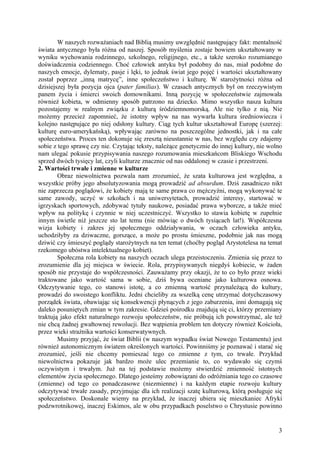 W naszych rozważaniach nad Biblią musimy uwzględnić następujący fakt: mentalność
świata antycznego była różna od naszej. Sposób myślenia zostaje bowiem ukształtowany w
wyniku wychowania rodzinnego, szkolnego, religijnego, etc., a także szeroko rozumianego
doświadczenia codziennego. Choć człowiek antyku był podobny do nas, miał podobne do
naszych emocje, dylematy, pasje i lęki, to jednak świat jego pojęć i wartości ukształtowany
został poprzez „inną matrycę”, inne społeczeństwo i kulturę. W starożytności różna od
dzisiejszej była pozycja ojca (pater familias). W czasach antycznych był on rzeczywistym
panem życia i śmierci swoich domownikami. Inną pozycję w społeczeństwie zajmowała
również kobieta, w odmienny sposób patrzono na dziecko. Mimo wszystko nasza kultura
pozostajemy w realnym związku z kulturą śródziemnomorską. Ale nie tylko z nią. Nie
możemy przecież zapomnieć, że istotny wpływ na nas wywarła kultura średniowiecza i
kolejno następujące po niej odsłony kultury. Ciąg tych kultur ukształtował Europę (szerzej:
kulturę euro-amerykańską), wpływając zarówno na poszczególne jednostki, jak i na całe
społeczeństwa. Proces ten dokonuje się zresztą nieustannie w nas, bez względu czy zdajemy
sobie z tego sprawę czy nie. Czytając teksty, należące genetycznie do innej kultury, nie wolno
nam ulegać pokusie przypisywania naszego rozumowania mieszkańcom Bliskiego Wschodu
sprzed dwóch tysięcy lat, czyli kulturze znacznie od nas oddalonej w czasie i przestrzeni.
2. Wartości trwałe i zmienne w kulturze
        Obraz niewolnictwa pozwala nam zrozumieć, że szata kulturowa jest względna, a
wszystkie próby jego absolutyzowania mogą prowadzić ad absurdum. Dziś zasadniczo nikt
nie zaprzecza poglądowi, że kobiety mają te same prawa co mężczyźni, mogą wykonywać te
same zawody, uczyć w szkołach i na uniwersytetach, prowadzić interesy, startować w
igrzyskach sportowych, zdobywać tytuły naukowe, posiadać prawa wyborcze, a także mieć
wpływ na politykę i czynnie w niej uczestniczyć. Wszystko to stawia kobietę w zupełnie
innym świetle niż jeszcze sto lat temu (nie mówiąc o dwóch tysiącach lat!). Współczesna
wizja kobiety i zakres jej społecznego oddziaływania, w oczach człowieka antyku,
uchodziłyby za dziwaczne, gorszące, a może po prostu śmieszne, podobnie jak nas mogą
dziwić czy śmieszyć poglądy starożytnych na ten temat (choćby pogląd Arystotelesa na temat
rzekomego ubóstwa intelektualnego kobiet).
        Społeczna rola kobiety na naszych oczach ulega przeistoczeniu. Zmienia się przez to
zrozumienie dla jej miejsca w świecie. Rola, przypisywanych niegdyś kobiecie, w żaden
sposób nie przystaje do współczesności. Zauważamy przy okazji, że to co było przez wieki
traktowane jako wartość sama w sobie, dziś bywa oceniane jako kulturowa osnowa.
Odczytywanie tego, co stanowi istotę, a co zmienną wartość przynależącą do kultury,
prowadzi do swoistego konfliktu. Jedni chcieliby za wszelką cenę utrzymać dotychczasowy
porządek świata, obawiając się konsekwencji płynących z jego zaburzenia, inni domagają się
daleko posuniętych zmian w tym zakresie. Gdzieś pośrodku znajdują się ci, którzy przemiany
traktują jako efekt naturalnego rozwoju społeczeństw, nie próbują ich powstrzymać, ale też
nie chcą żadnej gwałtownej rewolucji. Bez wątpienia problem ten dotyczy również Kościoła,
przez wieki strażnika wartości konserwatywnych.
        Musimy przyjąć, że świat Biblii (w naszym wypadku świat Nowego Testamentu) jest
również autonomicznym światem określonych wartości. Powinniśmy je poznawać i starać się
zrozumieć, jeśli nie chcemy pomieszać tego co zmienne z tym, co trwałe. Przykład
niewolnictwa pokazuje jak bardzo może ulec przemianie to, co wydawało się czymś
oczywistym i trwałym. Już na tej podstawie możemy stwierdzić zmienność istotnych
elementów życia społecznego. Dlatego jesteśmy zobowiązani do odróżniania tego co czasowe
(zmienne) od tego co ponadczasowe (niezmienne) i na każdym etapie rozwoju kultury
odczytywać trwałe zasady, przyjmując dla ich realizacji szatę kulturową, którą posługuje się
społeczeństwo. Doskonale wiemy na przykład, że inaczej ubiera się mieszkaniec Afryki
podzwrotnikowej, inaczej Eskimos, ale w obu przypadkach poselstwo o Chrystusie powinno


                                                                                            3
 