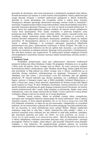 prowadzić do skromności, choć może przyjmować w konkretnych warunkach różne oblicze.
Postulat skromności jest wpisany w system wartości chrześcijańskich. Należy jednak brać pod
uwagę obyczaje związany z normami społecznymi panującymi w danym środowisku.
Zjawisko to, zwane akomodacją, jest szczególnie istotne w trakcie pracy misyjnej.
Europejczycy dokonali ogromnego spustoszenia mieszając wartości trwałe ze zmiennymi i
narzucając ewangelizowanym ludom swoją własną kulturę. Istotą chrześcijańskiej misji było i
pozostaje tymczasem głoszenie Chrystusa, a nie tych czy innych rozwiązań kulturowych. Te
drugie muszą być podporządkowane ogólnym zasadom, do których swoich naśladowców
wzywa Jezus (przykazania). Przez zasady rozumiemy w pierwszej kolejności cnoty
postulowane przez Biblię: miłość, wiarę i wierność, dobroć, męstwo, szacunek (cześć) oraz
wszelkiego rodzaju zachowania służące dobru bliźnich. Nie oznacza to oczywiście, że
możemy dowolnie manipulować obyczajami, instytucjami, symbolami, ideami czy znakami
przeszłości. W chrześcijaństwie dotyczy to w pierwszej kolejności tych, które wynikają
wprost z nakazu Pańskiego i są wyraźnym zaleceniem (najczęściej kilkukrotnie
powtórzonym) oraz jasno i jednoznacznie wyłożonym w Piśmie Świętym. Nie tylko te są
jednak ważne. Spuścizna kulturowa ma dla nas ogólnie duże znaczenie, a jej symboliczne
korelaty czy instytucje są rodzajem pomostu, łączącego światy przeszłości z teraźniejszością.
Bez nich łatwo możemy ulec wypaczeniom. W niezliczonych ruchach religijnych (również
chrześcijańskich) w przeszłości możemy zauważyć fatalne konsekwencje zerwania mostów z
przeszłością.
3. Abraham i Izaak
        Przykładem przyjmowania zasad przy jednoczesnym odrzuceniu konkretnych
przejawów kultury jest ofiara Abrahama z Izaaka. Nie potępiamy Abrahama za to, że zgodnie
z Bożą wolą, był gotowy złożyć swojego syna na ołtarzu. Za wręcz wzorcową uznajemy
bezwarunkową ufność i posłuszeństwo, jakie Abraham okazał Bogu. Gdyby jednak dziś ktoś
nam powiedział, że Bóg nakazał mu złożyć swojego syna w ofierze, uznalibyśmy go za
człowieka chorego umysłowo, niebezpiecznego czy opętanego. Tymczasem w czasach
Abrahama czyn taki (ofiara z pierworodnego syna) był rozumiany jako akt głębokiej
pobożności. W różnych kulturach tego obszaru spotykamy się z podobnymi żądaniami
bogów, zarówno w Kanaanie (mamy tego w Biblii przykłady), kulturach Międzyrzecza, a
także w Grecji (por. znaną z Iliady gotowość Agamemnona do złożenia swojej córki Ifigenii
przed wyprawą na Troję). W akcie Abrahama rozróżniamy warstwę kulturową (w tym sam
sposób myślenia), przynależącą do epoki drugiego tysiąclecia przed Chrystusem, od warstwy
wartości podstawowych (idei i zasad). Jedne uznajemy za przestarzałe, zbędne, może nawet
niebezpieczne, wręcz złe, drugie stanowią dla nas ideały i wzorce zachowań w naszej drodze
za Bogiem i dlatego wciąż nic nie straciły nic ze swojej aktualności.
        Podobnie zresztą czynimy, ilekroć na przykład czytamy teksty ewangeliczne,
stawiające nam wymagania kulturowe nieprzystające do naszej codzienności. Gdy w nakazie
misyjnym czytamy, że Jezus nakazał apostołom, aby nic nie brali na drogę prócz laski (Mk
6:8), doskonale rozumiemy, że nakaz ten nie jest uniwersalny i obligatoryjny we wszystkich
kulturach, ale ma zastosowanie wyłącznie dla ówcześnie panującego zwyczaju podróżowania.
Nie ma znaczenia, że został sformułowany przez samego Mistrza. Dlatego współcześni
misjonarze mogą brać ze sobą buty i odzież, niekoniecznie tylko sandały i suknie, a w
pewnych sytuacjach wręcz wskazane jest, aby zabierali ze sobą torby podróżne i pieniądze,
gdy tymczasem polecenie jest jasne: ani chleba, ani torby podróżnej, ani monety w
trzosie, lecz by obuli sandały, a nie wdziewali dwu sukien – Mk 6:9). Rozumiemy bowiem, że
w tekście odnajdujemy wskazania uniwersalne dotyczące misji, jej konieczności i pewnego
przynaglenia. Stanowi to niejako „rdzeń nakazu”, gdy pozostałe wskazówki noszą charakter
względny, a więc kulturowy. Do ponadczasowego przekazu odnoszą się wszystkie
wspominane wyżej konkretne wskazania Chrystusa Pana. Dodać należy jeszcze i to, że nie ma


                                                                                           4
 