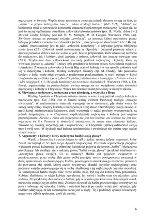 mężczyzny w świecie. Współczesne komentarze zwracają jednak słusznie uwagę na fakt, że
„adam” w języku hebrajskim znaczy „istota (rodzaj) ludzka” (Rdz 1:26). "Adam" nie
koniecznie musi w tym tekście koniecznie oznaczać (konkretnego) mężczyznę. Wydaje się, że
jest to raczej ogólniejsze określenie człowieka/człowieczeństwa (por. R. North, Adam [w:]
Słownik wiedzy biblijnej pod red. B. M. Metzger, M. D. Coogan, Warszawa 1996, s.6).
Zwróćmy uwagę na pewnego rodzaju „ewolucję”, za pomocą której natchniony pisarz
biblijny przedstawił stworzenie człowieka (w tzw. „starszym opisie stworzenia” Rdz 2:4b nn).
„Adam” przedstawiony jest tu jako „człowiek kompletny”, a używając języka biblijnego
istota żywa (2:7). Człowiek został umieszczony w Ogrodzie i otrzymał pierwszy zakaz: z
drzewa poznania dobra i zła nie wolno ci jeść. Jest to przykazanie, które odnosi się zarówno
do mężczyzny, jak i kobiety, choć zgodnie z opisem, człowiek jest jeszcze wówczas sam
(2:18). Przykazanie dane człowiekowi ma swój podmiot mężczyznę i kobietę, które są
wówczas jeszcze w „adamie”. Dalszy opis przedstawia bowiem proces rozdzielenia męskości
i żeńskości. Z wnętrza człowieka (z kości) Bóg uczynił kobietę i w ten sposób człowiek stał
się w mężczyzną i kobietą. Według niektórych badaczy (np. M. Eliade), fakt powstania
kobiety z kości może mieć związek z pradawnym przekonaniem, w myśl którego w kości
znajdowało się siedlisko życia („dusza”), później utożsamiane z krwią (por. Historia wierzeń
i idei religijnych. t. 1, Od epoki kamiennej do misteriów eleuzyńskich, Warszawa 1988, s. 13).
Paweł, argumentując za patriarchatem, zwraca uwagę na ten wyjątkowy status równości
mężczyzny i kobiety w Chrystusie. Wątek ten również został poruszony w naszym tekście.
6. Niewiasta z mężczyzny, mężczyzna przez niewiastę, a wszystko z Boga
         Według Apostoła w Chrystusie różnica zanika, a wraz z nią podział między kobietą a
mężczyzną (por. Gal 3:28). Jest to bardzo ważny element Pawłowej teologii „nowego
stworzenia”. W analizowanym materiale występuje on w momencie, gdy Autor wraca do
samej istoty relacji między kobietą a mężczyzną w Chrystusie. Określił przy okazji zasadę, w
myśl której zróżnicowania kulturowe, choć występują (i nadal powinny występować!), są
jednak drugorzędne, a w Chrystusie współzależność mężczyzny i kobiety jest niejako
proporcjonalna: Zresztą u Pana ani mężczyzna nie jest bez kobiety, ani kobieta nie jest bez
mężczyzny (w.11). Pozwala to stwierdzić ostatecznie, że znane nam elementy kultury,
zarówno tej dawnej, antycznej, jak i współczesnej, w Chrystusie (s)tracą ostatecznie swoją
moc i swój sens. W dyskusji nad kulturą (zmiennością i trwałością) nie można tego wątku
stracić z oczu.
7. Argumenty z kultury: kiedy mężczyzna hańbi swoją głowę?
         Wątek z hierarchią i patriarchatem to tylko jeden, zresztą jedyny argument, który
Paweł zaczerpnął ze ST (od niego Apostoł rozpoczyna). Pozostała argumentacja przyjmie
wyłącznie postać kulturową. W pierwszej kolejności pojawia się termin „hańba”. Mężczyzna
prorokujący lub modlący się z nakrytą głową "hańbi swoją głowę" (przekład interlinearny:
„zawstydza głowę swoją”). Co to oznaczy? Hańba jest pojęciem związanym z
przekroczeniem przez osobę (lub grupę osób) przyjętej normy postępowania uważanej w
danej społeczności za obowiązującą. Hańba, powstająca na skutek owego zdarzenia, prowadzi
do powstania złej opinii, której często towarzyszy skandal (wymiar socjologiczny) oraz
poczucie wstydu pojawiającego się u osoby zhańbionej i jej najbliższych (wymiar moralny).
W starożytności hańba mogła mieć różne źródła, m.in. był nią dla kobiety brak potomstwa.
Kobieta zhańbiona, to także kobieta zgwałcona. Jej wstyd i hańba staje się udziałem całej
rodziny. Przywykliśmy dziś mówić o hańbie, gdy w wyniku przekroczenia określonych zasad,
naruszone zostaje czyjeś dobre imię. Żołnierz okrywał się hańbą pozostawiając towarzyszy na
polu i salwując się ucieczką. Hańbą i wstydem była (i po części wciąż jest) sytuacja, gdy
rodzice odkrywają, że ich niezamężna córka jest w ciąży. Tej i podobnej sytuacji towarzyszy
negatywny odbiór społeczny, czyli zła opinia.



                                                                                            6
 