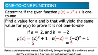 ONE-TO-ONE FUNCTIONS
Find a value for a and b that will yield the same
value for 𝑝(𝑥) to prove it is not one-to-one
Determine if the given function 𝑝 𝑥 = 𝑥2
+ 1 is one-
to-one
If 𝑎 = 2, and 𝑏 = −2
p −2 = −2 2
+ 1
= 5
p 2 = 2 2
+ 1
= 5
*Remark: (a) one-to-one means f(a) will only be equal to f(b) if a and b are equal
 