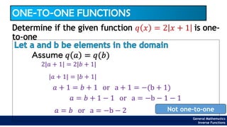 General Mathematics
Inverse Functions
ONE-TO-ONE FUNCTIONS
Let a and b be elements in the domain
Determine if the given function 𝑞 𝑥 = 2 𝑥 + 1 is one-
to-one
Assume 𝑞 𝑎 = 𝑞(𝑏)
2|𝑎 + 1| = 2|𝑏 + 1|
|𝑎 + 1| = |𝑏 + 1|
𝑎 + 1 = 𝑏 + 1 or a + 1 = −(b + 1)
𝑎 = 𝑏 or a = −b − 2 Not one-to-one
𝑎 = 𝑏 + 1 − 1 or a = −b − 1 − 1
 