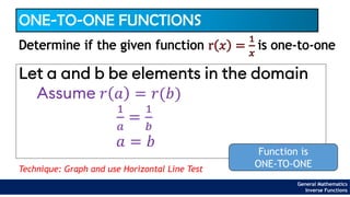 ONE-TO-ONE FUNCTIONS
Let a and b be elements in the domain
Determine if the given function r 𝑥 =
1
𝑥
is one-to-one
Assume 𝑟 𝑎 = 𝑟(𝑏)
1
𝑎
=
1
𝑏
𝑎 = 𝑏
Function is
ONE-TO-ONE
General Mathematics
Inverse Functions
Technique: Graph and use Horizontal Line Test
 