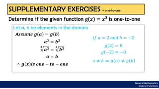 General Mathematics
Inverse Functions
SUPPLEMENTARY EXERCISES – one-to-one
Let a, b be elements in the domain
Determine if the given function g 𝑥 = 𝑥3
is one-to-one
A𝒔𝒔𝒖𝒎𝒆 𝒈 𝒂 = 𝒈 𝒃
𝒂𝟑 = 𝒃𝟑
𝟑
𝒂𝟑 =
𝟑
𝒃𝟑
𝒂 = 𝒃
∴ 𝒈 𝒙 𝒊𝒔 𝒐𝒏𝒆 − 𝒕𝒐 − 𝒐𝒏𝒆
𝑖𝑓 𝑎 = 2 𝑎𝑛𝑑 𝑏 = −2
𝑔 2 = 8
𝑔 −2 = −8
𝑎 ≠ 𝑏 ⇒ 𝑔 𝑎 ≠ 𝑔 𝑏
 