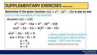 SUPPLEMENTARY EXERCISES– one-to-one
Let a, b be elements in the domain
Determine if the given function 𝑐 𝑥 = 𝑥3 − 2𝑥2 − 15𝑥 is one-to-one
A𝒔𝒔𝒖𝒎𝒆 𝒄 𝒂 = 𝒄 𝒃
𝒂𝟑 − 𝟐𝒂𝟐 − 𝟏𝟓𝒂 = 𝒃𝟑 − 𝟐𝒃𝟐 − 𝟏𝟓𝒃
𝒂(𝒂𝟐 − 𝟐𝒂 − 𝟏𝟓) = 𝒃 𝒃𝟐 − 𝟐𝒃 − 𝟏𝟓
𝒂 𝒂𝟐
− 𝟐𝒂 − 𝟏𝟓 = 𝟎
𝒂 𝒂 + 𝟑 (𝒂 − 𝟓) = 𝟎
𝒂 = 𝟎
𝒂 = −𝟑
𝒂 = 𝟓
General Mathematics
Inverse Functions
𝑎 alone yields 3 values that is
mapped to one value of the
range. ∴ NOT one-to-one
Verify using Horizontal Line Test
 