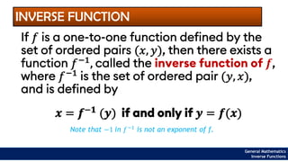 INVERSE FUNCTION
If 𝑓 is a one-to-one function defined by the
set of ordered pairs (𝑥, 𝑦), then there exists a
function 𝑓−1, called the inverse function of 𝒇,
where 𝑓−1
is the set of ordered pair (𝑦, 𝑥),
and is defined by
𝒙 = 𝒇−𝟏
(𝒚) if and only if 𝒚 = 𝒇(𝒙)
Note that −1 in 𝑓−1 is not an exponent of f.
General Mathematics
Inverse Functions
 
