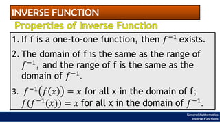 INVERSE FUNCTION
Properties of Inverse Function
1. If f is a one-to-one function, then 𝑓−1
exists.
2. The domain of f is the same as the range of
𝑓−1, and the range of f is the same as the
domain of 𝑓−1
.
3. 𝑓−1
𝑓 𝑥 = 𝑥 for all x in the domain of f;
𝑓(𝑓−1
(𝑥)) = 𝑥 for all x in the domain of 𝑓−1
.
General Mathematics
Inverse Functions
 