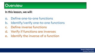 Overview
In this lesson, we will:
a. Define one-to-one functions
b. Identify/verify one-to-one functions
c. Define inverse functions
d. Verify if functions are inverses
e. Identify the inverse of a function
General Mathematics
Inverse Functions
 