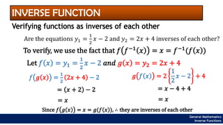 INVERSE FUNCTION
Verifying functions as inverses of each other
Are the equations 𝑦1 =
1
2
𝑥 − 2 and 𝑦2 = 2𝑥 + 4 inverses of each other?
To verify, we use the fact that 𝑓 𝑓−1
𝑥 = 𝑥 = 𝑓−1
(𝑓 𝑥 )
Let 𝑓 𝑥 = 𝑦1 =
1
2
𝑥 − 2 𝑎𝑛𝑑 𝑔 𝑥 = 𝑦2 = 2𝑥 + 4
𝑓 𝑔 𝑥 =
1
2
2𝑥 + 4 − 2
= 𝑥 + 2 − 2
= 𝑥
𝑔 𝑓 𝑥 = 2
1
2
𝑥 − 2 + 4
= 𝑥 − 4 + 4
= 𝑥
Since 𝑓 𝑔 𝑥 = 𝑥 = 𝑔(𝑓 𝑥 ), ∴ they are inverses of each other
General Mathematics
Inverse Functions
 