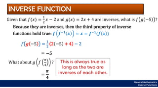 INVERSE FUNCTION
Given that 𝑓(𝑥) =
1
2
𝑥 − 2 and 𝑔(𝑥) = 2𝑥 + 4 are inverses, what is 𝑓 𝑔 −5 ?
Because they are inverses, then the third property of inverse
functions hold true: 𝒇 𝒇−𝟏
𝒙 = 𝒙 = 𝒇−𝟏
(𝒇 𝒙 )
𝑓 𝑔 −5 =
1
2
2 −5 + 4 − 2
= −5
General Mathematics
Inverse Functions
What about 𝑔 𝑓
𝜋
4
?
=
𝜋
4
This is always true as
long as the two are
inverses of each other.
 