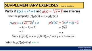 SUPPLEMENTARY EXERCISES – inverse functions
Use the property: 𝑓 𝑔 𝑥 = 𝑥 = 𝑔 𝑓 𝑥
Verify if 𝑓 𝑥 = 𝑥3
+ 2 and 𝑔 𝑥 =
3
𝑥 − 2 are inverses
𝑓 𝑔(𝑥) =
3
𝑥 − 2
3
+ 2
= 𝑥 − 2 + 2
= 𝑥
𝑔 𝑓 𝑥 =
3
𝑥3 + 2 − 2
=
3
𝑥3
= 𝑥
𝑆𝑖𝑛𝑐𝑒 𝑓 𝑔 𝑥 = 𝑥 = 𝑔 𝑓 𝑥 , ∴ 𝑓 𝑎𝑛𝑑 𝑔 𝑎𝑟𝑒 𝑖𝑛𝑣𝑒𝑟𝑠𝑒𝑠
General Mathematics
Inverse Functions
What is 𝑔(𝑓 𝑔 −6 ? Ans. −2
 