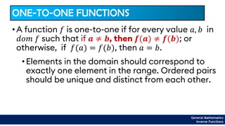 ONE-TO-ONE FUNCTIONS
•Elements in the domain should correspond to
exactly one element in the range. Ordered pairs
should be unique and distinct from each other.
• A function 𝑓 is one-to-one if for every value 𝑎, 𝑏 in
𝑑𝑜𝑚 𝑓 such that if 𝒂 ≠ 𝒃, then 𝒇(𝒂) ≠ 𝒇(𝒃); or
otherwise, if 𝑓(𝑎) = 𝑓(𝑏), then 𝑎 = 𝑏.
General Mathematics
Inverse Functions
 