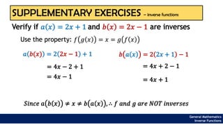 SUPPLEMENTARY EXERCISES – inverse functions
Use the property: 𝑓 𝑔 𝑥 = 𝑥 = 𝑔 𝑓 𝑥
Verify if 𝑎 𝑥 = 2𝑥 + 1 and 𝑏 𝑥 = 2𝑥 − 1 are inverses
𝑎 𝑏(𝑥) = 2 2𝑥 − 1 + 1
= 4𝑥 − 2 + 1
= 4𝑥 − 1
𝑏 𝑎 𝑥 = 2 2𝑥 + 1 − 1
= 4𝑥 + 2 − 1
= 4𝑥 + 1
𝑆𝑖𝑛𝑐𝑒 𝑎 𝑏 𝑥 ≠ 𝑥 ≠ 𝑏 𝑎 𝑥 , ∴ 𝑓 𝑎𝑛𝑑 𝑔 𝑎𝑟𝑒 𝑁𝑂𝑇 𝑖𝑛𝑣𝑒𝑟𝑠𝑒𝑠
General Mathematics
Inverse Functions
 