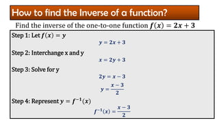 How to find the Inverse of a function?
Step 1: Let 𝒇 𝒙 = 𝒚
𝒚 = 𝟐𝒙 + 𝟑
Step 2: Interchange x and y
𝒙 = 𝟐𝒚 + 𝟑
Step 3: Solve for y
𝟐𝒚 = 𝒙 − 𝟑
𝒚 =
𝒙 − 𝟑
𝟐
Step 4: Represent 𝒚 = 𝒇−𝟏(𝒙)
𝒇−𝟏 𝒙 =
𝒙 − 𝟑
𝟐
Find the inverse of the one-to-one function 𝒇 𝒙 = 𝟐𝒙 + 𝟑
 