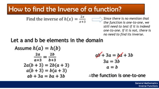 How to find the Inverse of a function?
Let a and b be elements in the domain
Find the inverse of ℎ 𝑥 =
2𝑥
𝑥+3
Since there is no mention that
the function is one-to-one, we
still need to test if it is indeed
one-to-one. If it is not, there is
no need to find its inverse.
Assume ℎ 𝑎 = ℎ(𝑏)
2𝑎
𝑎+3
=
2𝑏
𝑏+3
2𝑎 𝑏 + 3 = 2𝑏(𝑎 + 3)
𝑎 𝑏 + 3 = 𝑏(𝑎 + 3)
a𝑏 + 3𝑎 = 𝑏𝑎 + 3𝑏
a𝑏 + 3𝑎 = 𝑏𝑎 + 3𝑏
3𝑎 = 3𝑏
𝑎 = 𝑏
∴the function is one-to-one
General Mathematics
Inverse Functions
 