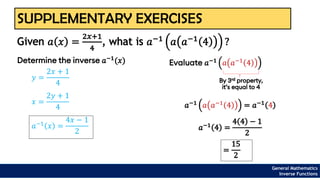 SUPPLEMENTARY EXERCISES
Given 𝑎 𝑥 =
2𝑥+1
4
, what is 𝑎−1
𝑎 𝑎−1
4 ?
General Mathematics
Inverse Functions
Determine the inverse 𝑎−1
(𝑥)
𝑦 =
2𝑥 + 1
4
𝑥 =
2𝑦 + 1
4
𝑎−1 𝑥 =
4𝑥 − 1
2
Evaluate 𝑎−1 𝑎 𝑎−1 4
By 3rd property,
it’s equal to 4
𝑎−1 𝑎 𝑎−1 4 = 𝑎−1 4
𝑎−1
4 =
4 4 − 1
2
=
15
2
 