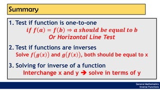 Summary
1. Test if function is one-to-one
𝒊𝒇 𝒇 𝒂 = 𝒇 𝒃 ⇒ 𝒂 𝒔𝒉𝒐𝒖𝒍𝒅 𝒃𝒆 𝒆𝒒𝒖𝒂𝒍 𝒕𝒐 𝒃
Or Horizontal Line Test
2. Test if functions are inverses
Solve 𝒇 𝒈 𝒙 and 𝒈 𝒇 𝒙 , both should be equal to x
3. Solving for inverse of a function
Interchange x and y ➔ solve in terms of y
General Mathematics
Inverse Functions
 