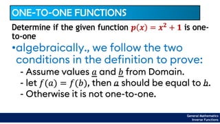 General Mathematics
Inverse Functions
ONE-TO-ONE FUNCTIONS
•algebraically., we follow the two
conditions in the definition to prove:
- Assume values 𝑎 and 𝑏 from Domain.
- let 𝑓(𝑎) = 𝑓(𝑏), then 𝑎 should be equal to 𝑏.
- Otherwise it is not one-to-one.
Determine if the given function 𝒑 𝒙 = 𝒙𝟐
+ 𝟏 is one-
to-one
 