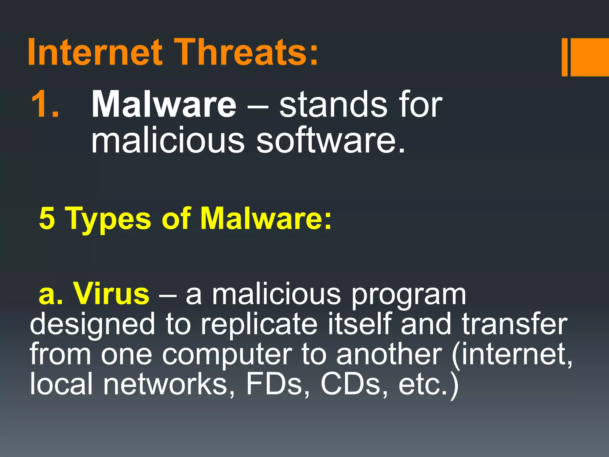 Internet Threats:
1. Malware – stands for
malicious software.
5 Types of Malware:
a. Virus – a malicious program
designed to replicate itself and transfer
from one computer to another (internet,
local networks, FDs, CDs, etc.)
 