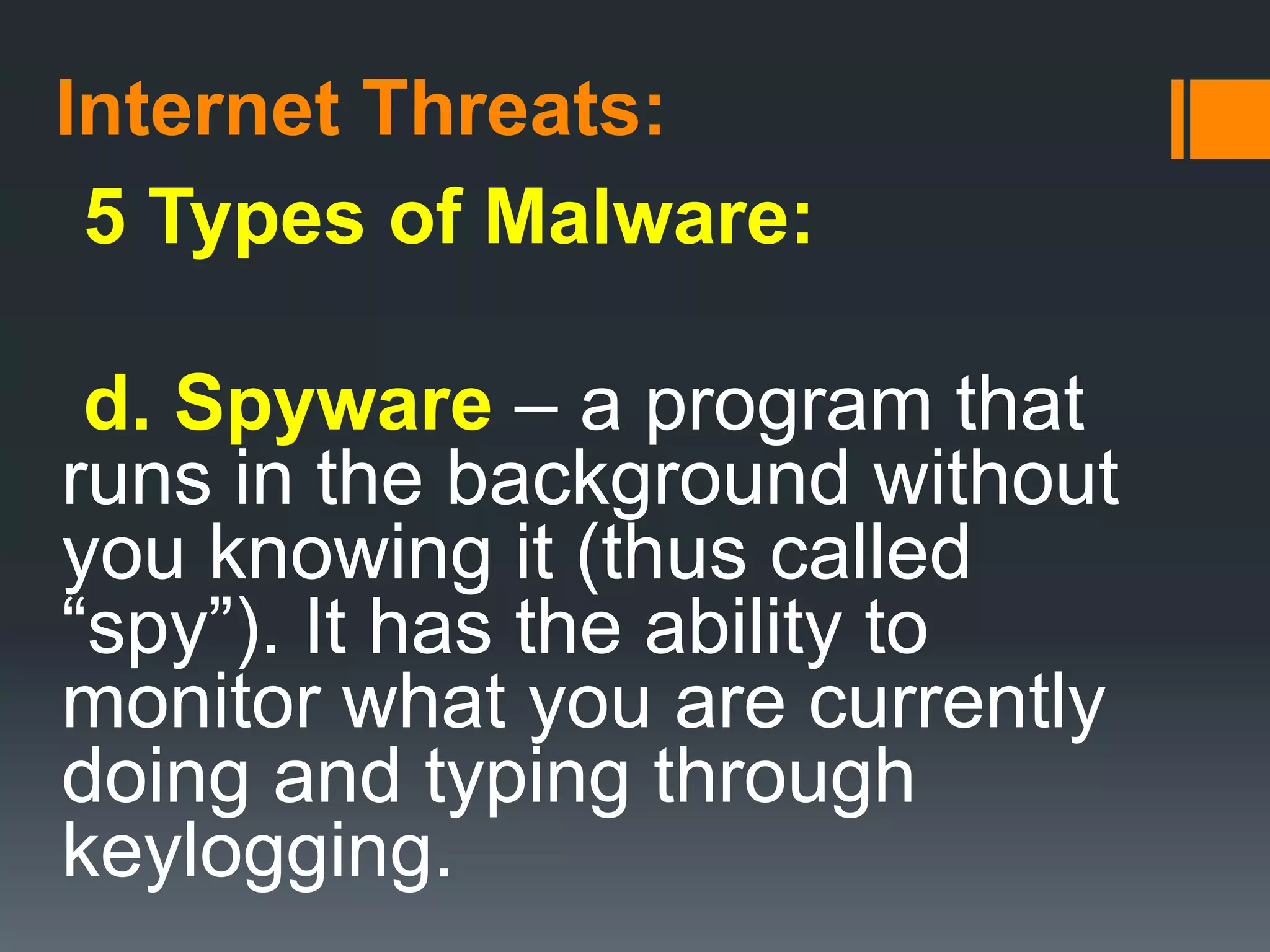 Internet Threats:
5 Types of Malware:
d. Spyware – a program that
runs in the background without
you knowing it (thus called
“spy”). It has the ability to
monitor what you are currently
doing and typing through
keylogging.
 