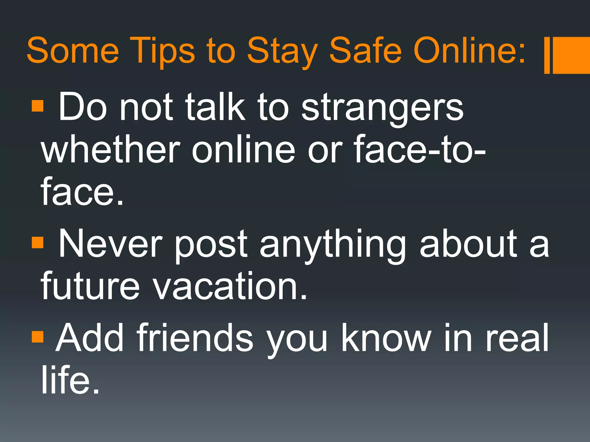 Some Tips to Stay Safe Online:
 Do not talk to strangers
whether online or face-to-
face.
 Never post anything about a
future vacation.
 Add friends you know in real
life.
 