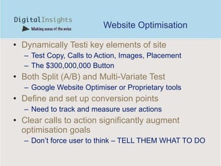 Website Optimisation Dynamically Testi key elements of site Test Copy, Calls to Action, Images, Placement The $300,000,000 Button Both Split (A/B) and Multi-Variate Test Google Website Optimiser or Proprietary tools Define and set up conversion points Need to track and measure user actions Clear calls to action significantly augment optimisation goals Don’t force user to think – TELL THEM WHAT TO DO 