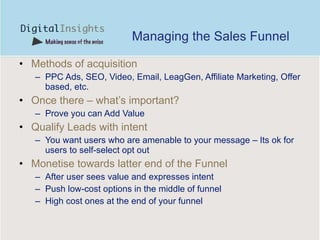 Managing the Sales Funnel Methods of acquisition PPC Ads, SEO, Video, Email, LeagGen, Affiliate Marketing, Offer based, etc. Once there – what’s important? Prove you can Add Value Qualify Leads with intent  You want users who are amenable to your message – Its ok for users to self-select opt out Monetise towards latter end of the Funnel After user sees value and expresses intent Push low-cost options in the middle of funnel High cost ones at the end of your funnel  