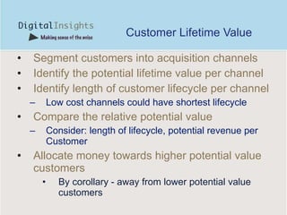 Customer Lifetime Value Segment customers into acquisition channels Identify the potential lifetime value per channel Identify length of customer lifecycle per channel Low cost channels could have shortest lifecycle Compare the relative potential value Consider: length of lifecycle, potential revenue per Customer  A llocate money towards higher potential value customers  By corollary - away from lower potential value customers 
