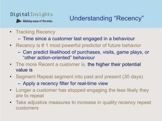 Understanding “Recency” Tracking Recency  Time since a customer last engaged in a behaviour Recency is  # 1  most powerful predictor of future behavior  C an predict likelihood of purchases, visits, game plays, or “ other  action-oriented” behavio u r T he more Recent a customer is,  the higher their potential value  is Segment Repeat segment into past and present (30 days) Apply a recency filter for real-time view L onger a customer has stopped engaging the less likely they are to repeat Take adjustive measures to increase in quality recency repeat customers 
