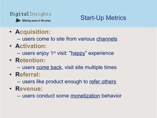 Start-Up Metrics A cquisition:   users come to site from various  channels A ctivation :   users enjoy 1 st  visit: " happy ” experience R etention:   users  come back , visit site multiple times R eferral:   users like product enough to  refer others R evenue:   users conduct some  monetization  behavior 
